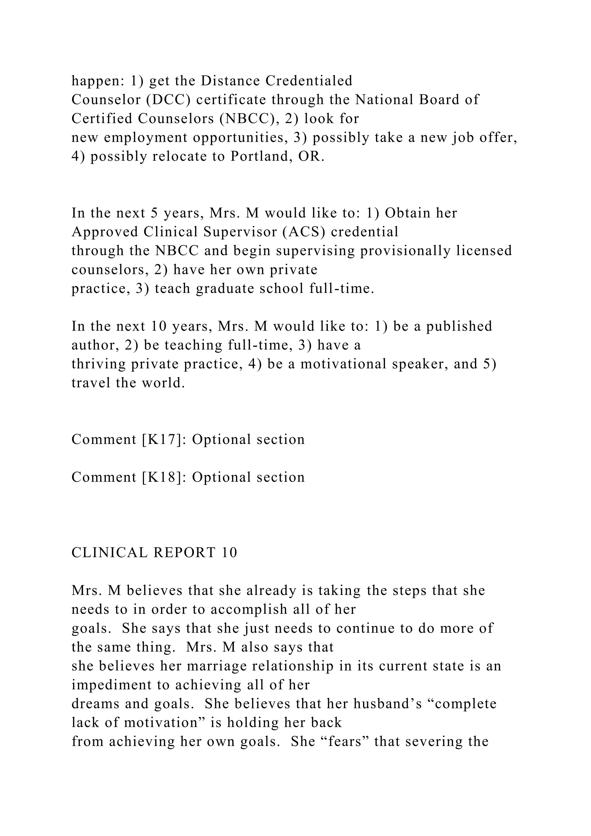 happen: 1) get the Distance Credentialed
Counselor (DCC) certificate through the National Board of
Certified Counselors (NBCC), 2) look for
new employment opportunities, 3) possibly take a new job offer,
4) possibly relocate to Portland, OR.
In the next 5 years, Mrs. M would like to: 1) Obtain her
Approved Clinical Supervisor (ACS) credential
through the NBCC and begin supervising provisionally licensed
counselors, 2) have her own private
practice, 3) teach graduate school full-time.
In the next 10 years, Mrs. M would like to: 1) be a published
author, 2) be teaching full-time, 3) have a
thriving private practice, 4) be a motivational speaker, and 5)
travel the world.
Comment [K17]: Optional section
Comment [K18]: Optional section
CLINICAL REPORT 10
Mrs. M believes that she already is taking the steps that she
needs to in order to accomplish all of her
goals. She says that she just needs to continue to do more of
the same thing. Mrs. M also says that
she believes her marriage relationship in its current state is an
impediment to achieving all of her
dreams and goals. She believes that her husband’s “complete
lack of motivation” is holding her back
from achieving her own goals. She “fears” that severing the
 