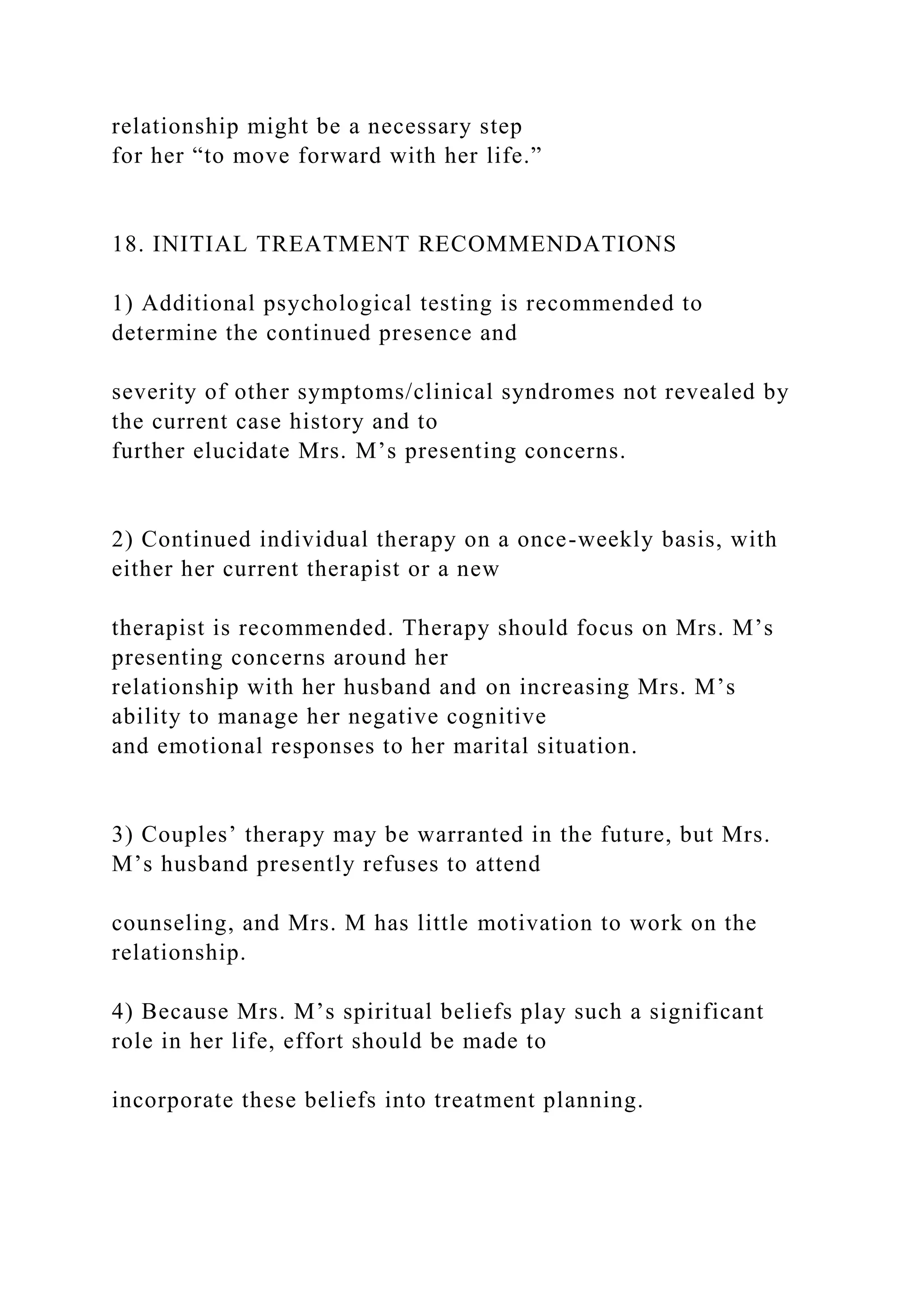 relationship might be a necessary step
for her “to move forward with her life.”
18. INITIAL TREATMENT RECOMMENDATIONS
1) Additional psychological testing is recommended to
determine the continued presence and
severity of other symptoms/clinical syndromes not revealed by
the current case history and to
further elucidate Mrs. M’s presenting concerns.
2) Continued individual therapy on a once-weekly basis, with
either her current therapist or a new
therapist is recommended. Therapy should focus on Mrs. M’s
presenting concerns around her
relationship with her husband and on increasing Mrs. M’s
ability to manage her negative cognitive
and emotional responses to her marital situation.
3) Couples’ therapy may be warranted in the future, but Mrs.
M’s husband presently refuses to attend
counseling, and Mrs. M has little motivation to work on the
relationship.
4) Because Mrs. M’s spiritual beliefs play such a significant
role in her life, effort should be made to
incorporate these beliefs into treatment planning.
 