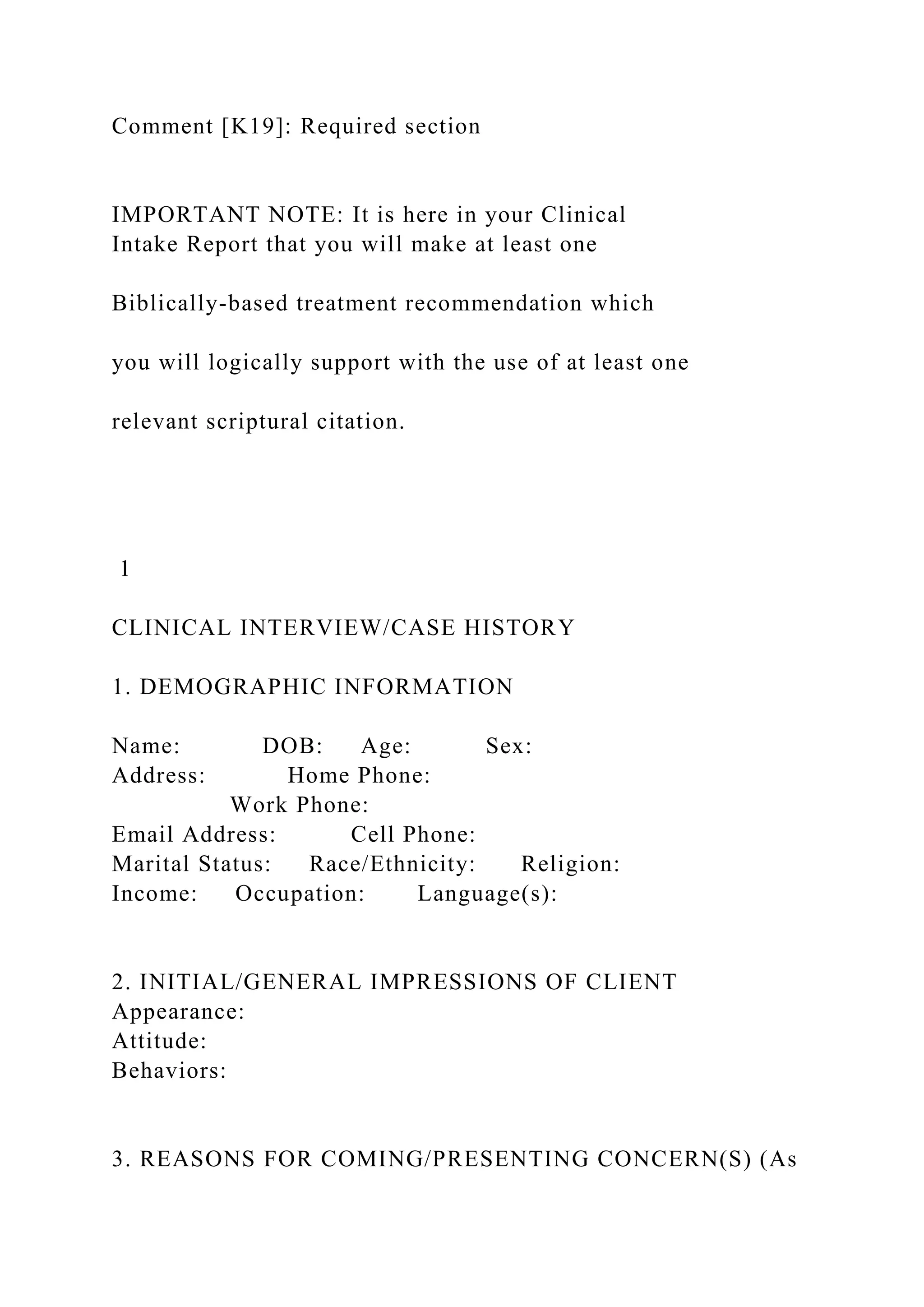 Comment [K19]: Required section
IMPORTANT NOTE: It is here in your Clinical
Intake Report that you will make at least one
Biblically-based treatment recommendation which
you will logically support with the use of at least one
relevant scriptural citation.
1
CLINICAL INTERVIEW/CASE HISTORY
1. DEMOGRAPHIC INFORMATION
Name: DOB: Age: Sex:
Address: Home Phone:
Work Phone:
Email Address: Cell Phone:
Marital Status: Race/Ethnicity: Religion:
Income: Occupation: Language(s):
2. INITIAL/GENERAL IMPRESSIONS OF CLIENT
Appearance:
Attitude:
Behaviors:
3. REASONS FOR COMING/PRESENTING CONCERN(S) (As
 
