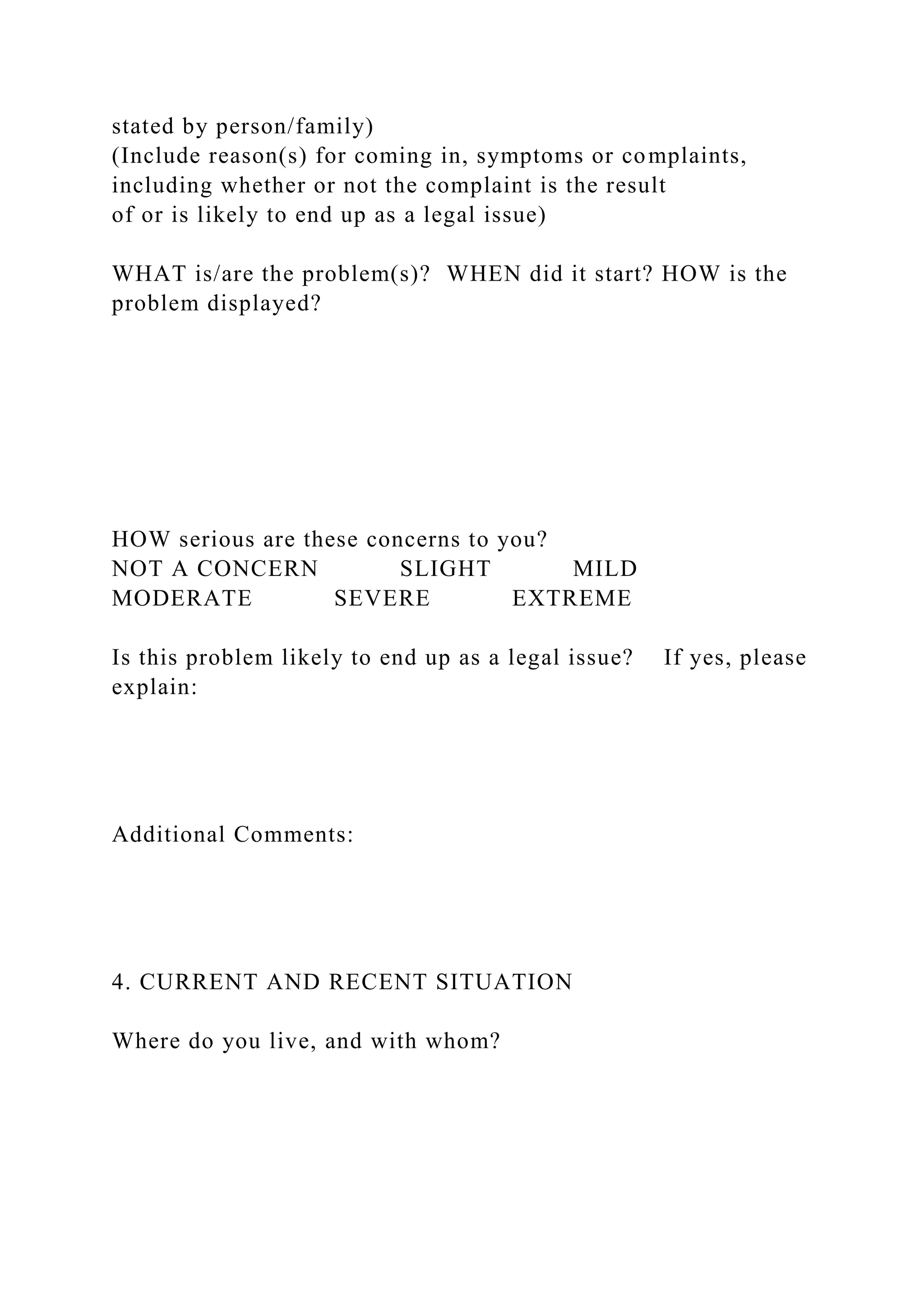stated by person/family)
(Include reason(s) for coming in, symptoms or complaints,
including whether or not the complaint is the result
of or is likely to end up as a legal issue)
WHAT is/are the problem(s)? WHEN did it start? HOW is the
problem displayed?
HOW serious are these concerns to you?
NOT A CONCERN SLIGHT MILD
MODERATE SEVERE EXTREME
Is this problem likely to end up as a legal issue? If yes, please
explain:
Additional Comments:
4. CURRENT AND RECENT SITUATION
Where do you live, and with whom?
 