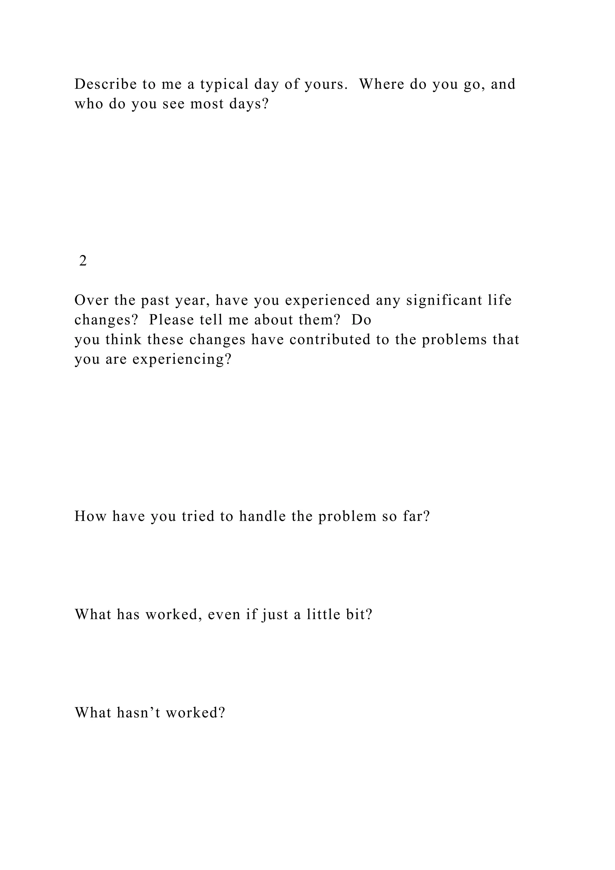 Describe to me a typical day of yours. Where do you go, and
who do you see most days?
2
Over the past year, have you experienced any significant life
changes? Please tell me about them? Do
you think these changes have contributed to the problems that
you are experiencing?
How have you tried to handle the problem so far?
What has worked, even if just a little bit?
What hasn’t worked?
 