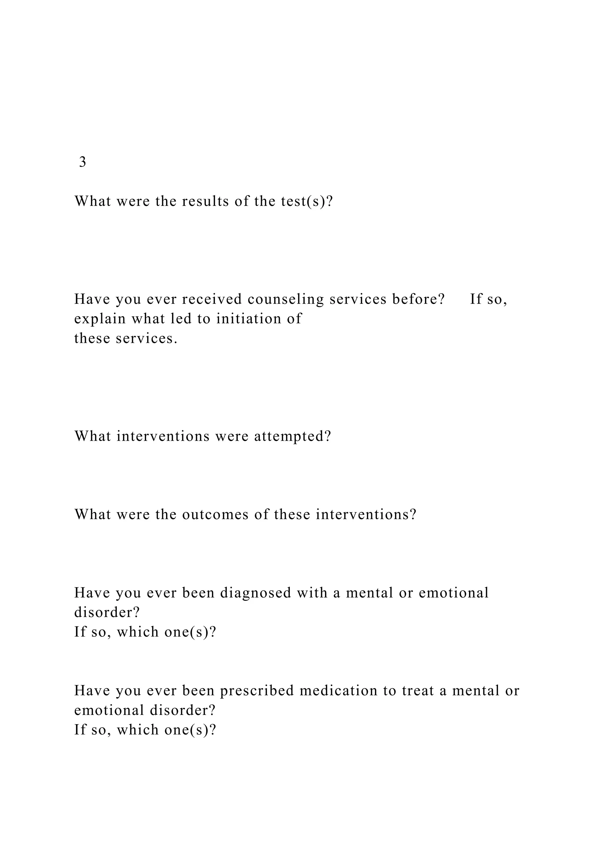 3
What were the results of the test(s)?
Have you ever received counseling services before? If so,
explain what led to initiation of
these services.
What interventions were attempted?
What were the outcomes of these interventions?
Have you ever been diagnosed with a mental or emotional
disorder?
If so, which one(s)?
Have you ever been prescribed medication to treat a mental or
emotional disorder?
If so, which one(s)?
 
