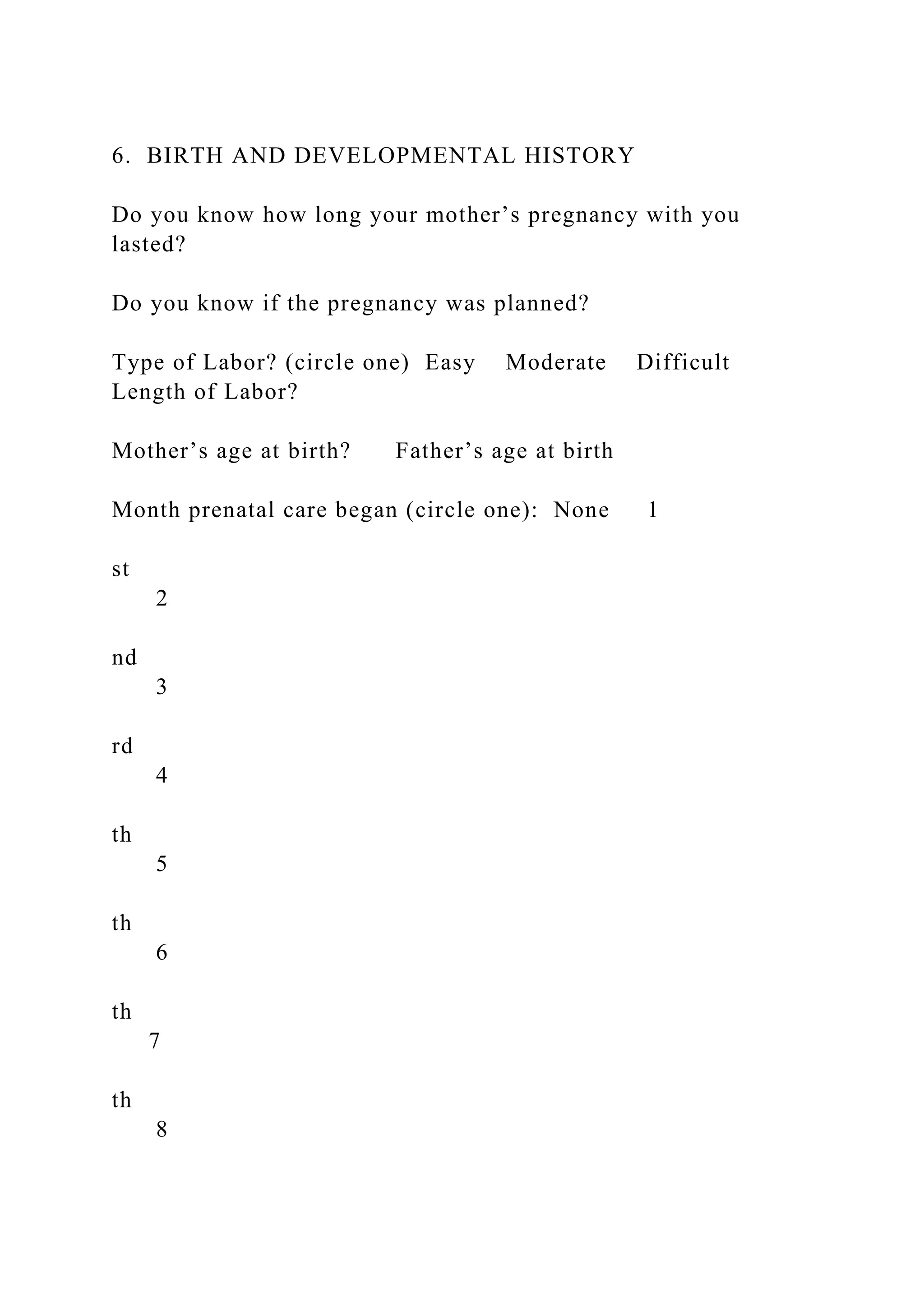 6. BIRTH AND DEVELOPMENTAL HISTORY
Do you know how long your mother’s pregnancy with you
lasted?
Do you know if the pregnancy was planned?
Type of Labor? (circle one) Easy Moderate Difficult
Length of Labor?
Mother’s age at birth? Father’s age at birth
Month prenatal care began (circle one): None 1
st
2
nd
3
rd
4
th
5
th
6
th
7
th
8
 