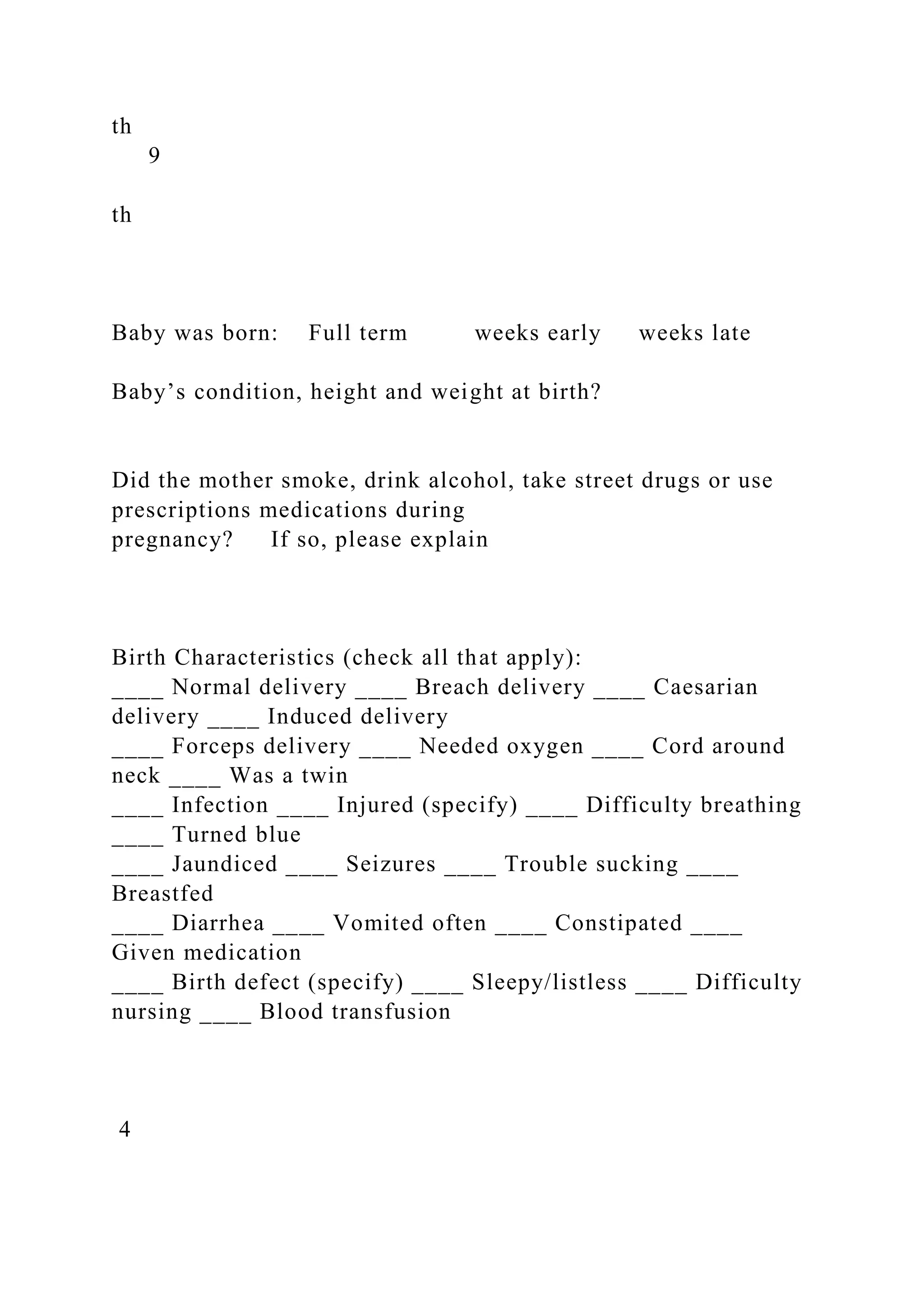 th
9
th
Baby was born: Full term weeks early weeks late
Baby’s condition, height and weight at birth?
Did the mother smoke, drink alcohol, take street drugs or use
prescriptions medications during
pregnancy? If so, please explain
Birth Characteristics (check all that apply):
____ Normal delivery ____ Breach delivery ____ Caesarian
delivery ____ Induced delivery
____ Forceps delivery ____ Needed oxygen ____ Cord around
neck ____ Was a twin
____ Infection ____ Injured (specify) ____ Difficulty breathing
____ Turned blue
____ Jaundiced ____ Seizures ____ Trouble sucking ____
Breastfed
____ Diarrhea ____ Vomited often ____ Constipated ____
Given medication
____ Birth defect (specify) ____ Sleepy/listless ____ Difficulty
nursing ____ Blood transfusion
4
 