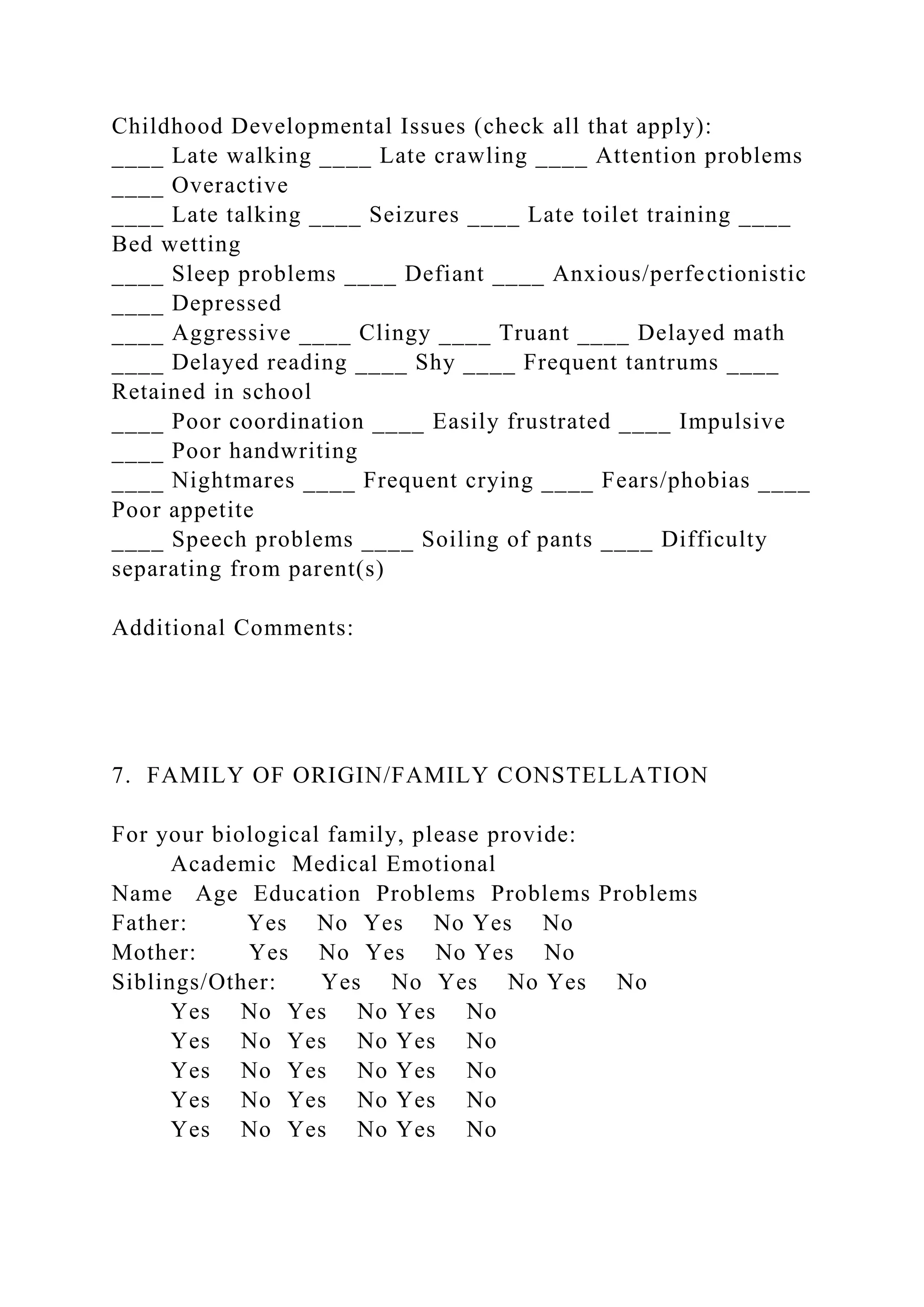 Childhood Developmental Issues (check all that apply):
____ Late walking ____ Late crawling ____ Attention problems
____ Overactive
____ Late talking ____ Seizures ____ Late toilet training ____
Bed wetting
____ Sleep problems ____ Defiant ____ Anxious/perfectionistic
____ Depressed
____ Aggressive ____ Clingy ____ Truant ____ Delayed math
____ Delayed reading ____ Shy ____ Frequent tantrums ____
Retained in school
____ Poor coordination ____ Easily frustrated ____ Impulsive
____ Poor handwriting
____ Nightmares ____ Frequent crying ____ Fears/phobias ____
Poor appetite
____ Speech problems ____ Soiling of pants ____ Difficulty
separating from parent(s)
Additional Comments:
7. FAMILY OF ORIGIN/FAMILY CONSTELLATION
For your biological family, please provide:
Academic Medical Emotional
Name Age Education Problems Problems Problems
Father: Yes No Yes No Yes No
Mother: Yes No Yes No Yes No
Siblings/Other: Yes No Yes No Yes No
Yes No Yes No Yes No
Yes No Yes No Yes No
Yes No Yes No Yes No
Yes No Yes No Yes No
Yes No Yes No Yes No
 
