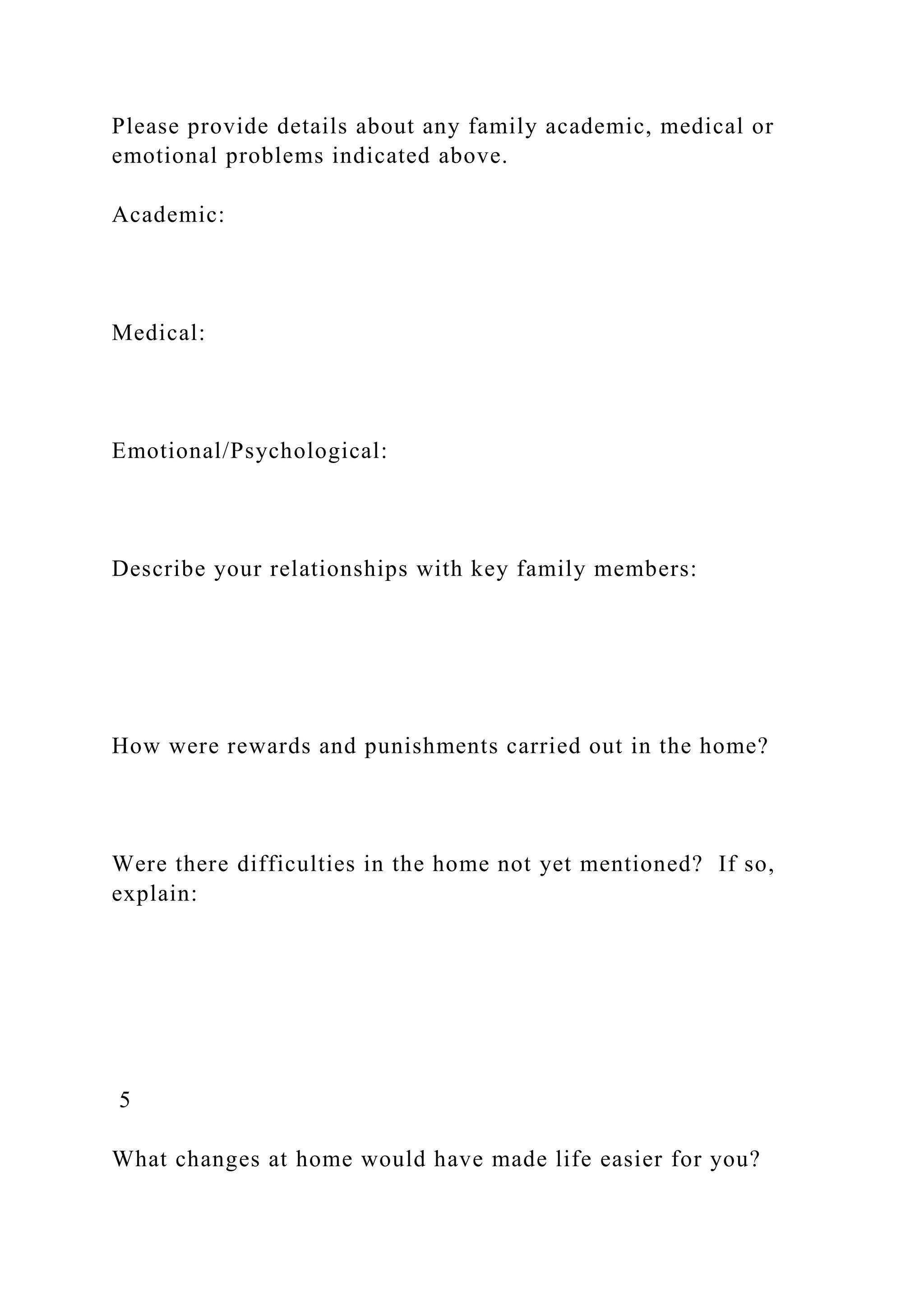 Please provide details about any family academic, medical or
emotional problems indicated above.
Academic:
Medical:
Emotional/Psychological:
Describe your relationships with key family members:
How were rewards and punishments carried out in the home?
Were there difficulties in the home not yet mentioned? If so,
explain:
5
What changes at home would have made life easier for you?
 