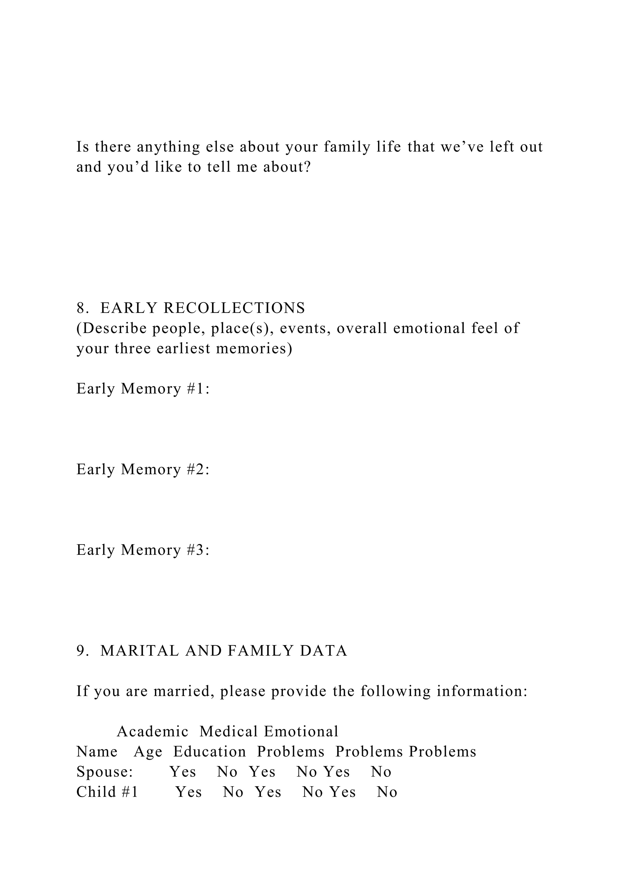 Is there anything else about your family life that we’ve left out
and you’d like to tell me about?
8. EARLY RECOLLECTIONS
(Describe people, place(s), events, overall emotional feel of
your three earliest memories)
Early Memory #1:
Early Memory #2:
Early Memory #3:
9. MARITAL AND FAMILY DATA
If you are married, please provide the following information:
Academic Medical Emotional
Name Age Education Problems Problems Problems
Spouse: Yes No Yes No Yes No
Child #1 Yes No Yes No Yes No
 