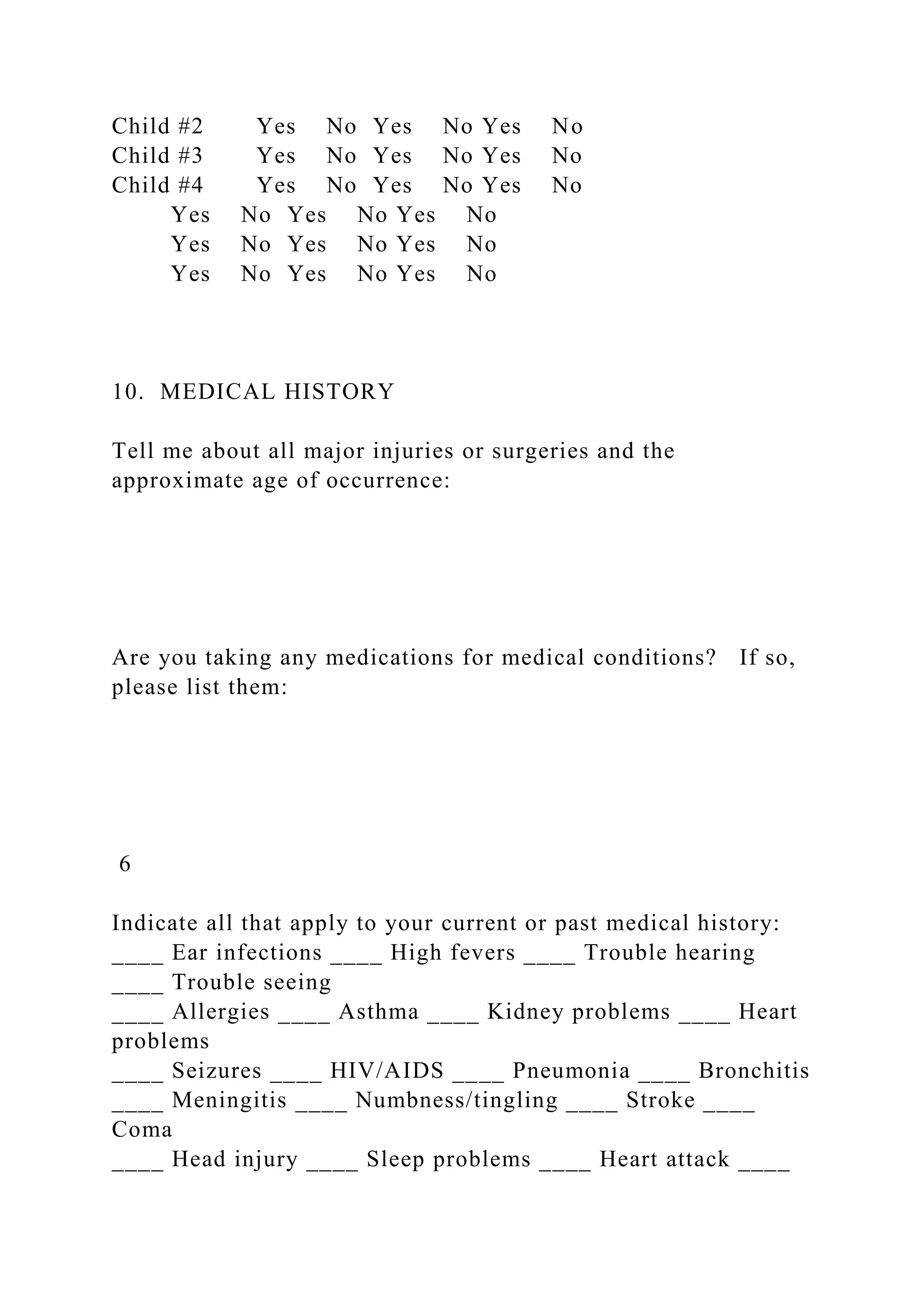 Child #2 Yes No Yes No Yes No
Child #3 Yes No Yes No Yes No
Child #4 Yes No Yes No Yes No
Yes No Yes No Yes No
Yes No Yes No Yes No
Yes No Yes No Yes No
10. MEDICAL HISTORY
Tell me about all major injuries or surgeries and the
approximate age of occurrence:
Are you taking any medications for medical conditions? If so,
please list them:
6
Indicate all that apply to your current or past medical history:
____ Ear infections ____ High fevers ____ Trouble hearing
____ Trouble seeing
____ Allergies ____ Asthma ____ Kidney problems ____ Heart
problems
____ Seizures ____ HIV/AIDS ____ Pneumonia ____ Bronchitis
____ Meningitis ____ Numbness/tingling ____ Stroke ____
Coma
____ Head injury ____ Sleep problems ____ Heart attack ____
 