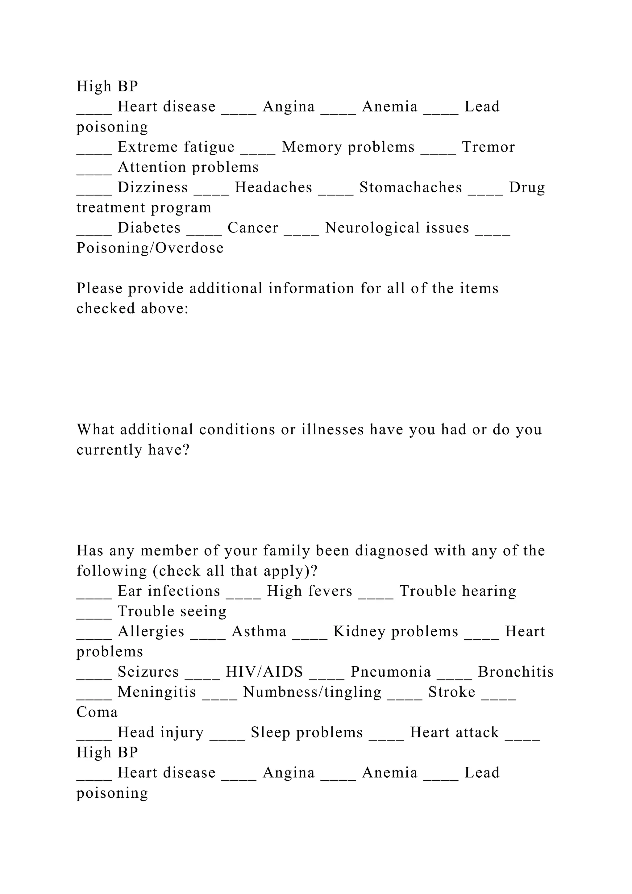 High BP
____ Heart disease ____ Angina ____ Anemia ____ Lead
poisoning
____ Extreme fatigue ____ Memory problems ____ Tremor
____ Attention problems
____ Dizziness ____ Headaches ____ Stomachaches ____ Drug
treatment program
____ Diabetes ____ Cancer ____ Neurological issues ____
Poisoning/Overdose
Please provide additional information for all of the items
checked above:
What additional conditions or illnesses have you had or do you
currently have?
Has any member of your family been diagnosed with any of the
following (check all that apply)?
____ Ear infections ____ High fevers ____ Trouble hearing
____ Trouble seeing
____ Allergies ____ Asthma ____ Kidney problems ____ Heart
problems
____ Seizures ____ HIV/AIDS ____ Pneumonia ____ Bronchitis
____ Meningitis ____ Numbness/tingling ____ Stroke ____
Coma
____ Head injury ____ Sleep problems ____ Heart attack ____
High BP
____ Heart disease ____ Angina ____ Anemia ____ Lead
poisoning
 