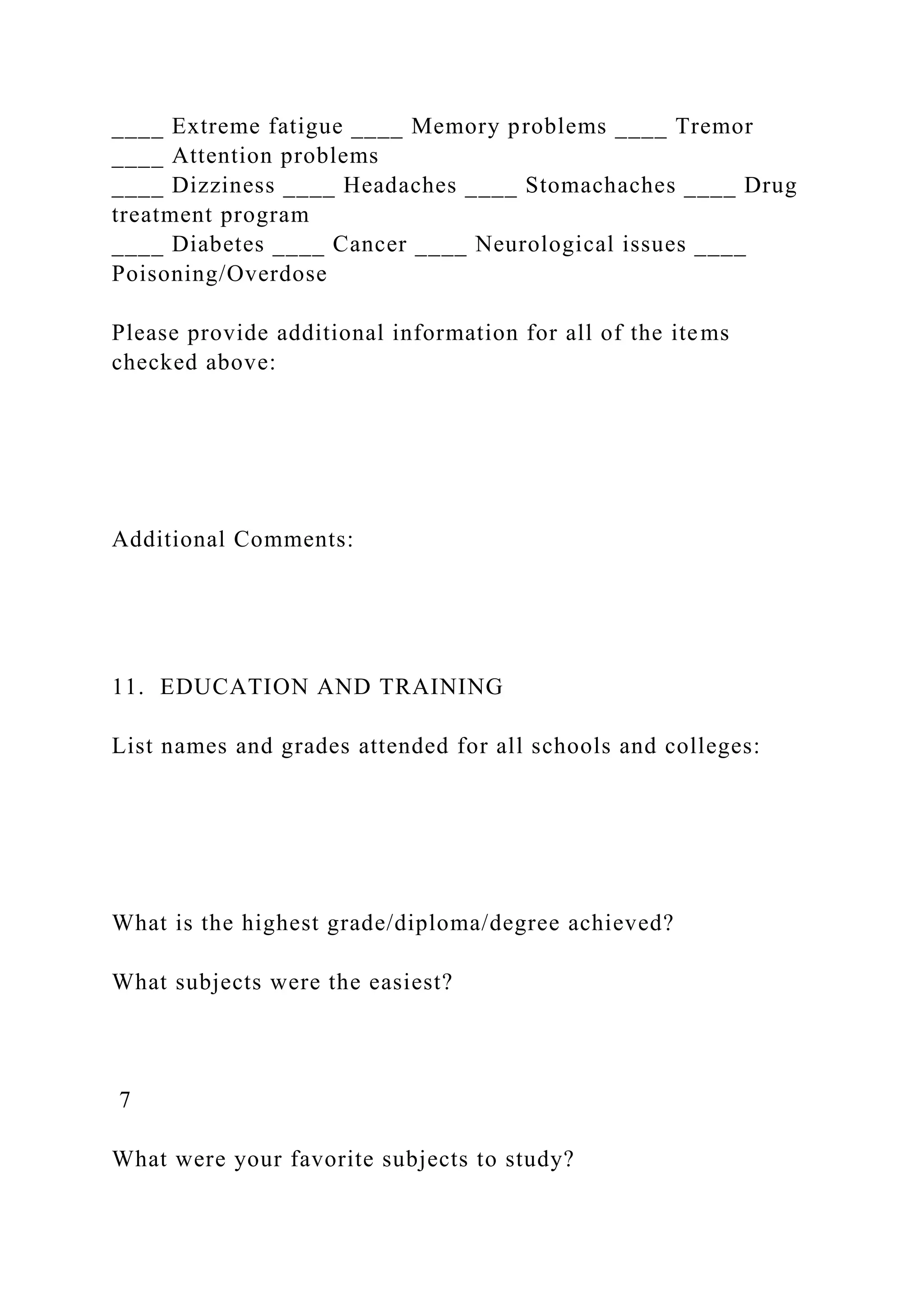 ____ Extreme fatigue ____ Memory problems ____ Tremor
____ Attention problems
____ Dizziness ____ Headaches ____ Stomachaches ____ Drug
treatment program
____ Diabetes ____ Cancer ____ Neurological issues ____
Poisoning/Overdose
Please provide additional information for all of the items
checked above:
Additional Comments:
11. EDUCATION AND TRAINING
List names and grades attended for all schools and colleges:
What is the highest grade/diploma/degree achieved?
What subjects were the easiest?
7
What were your favorite subjects to study?
 