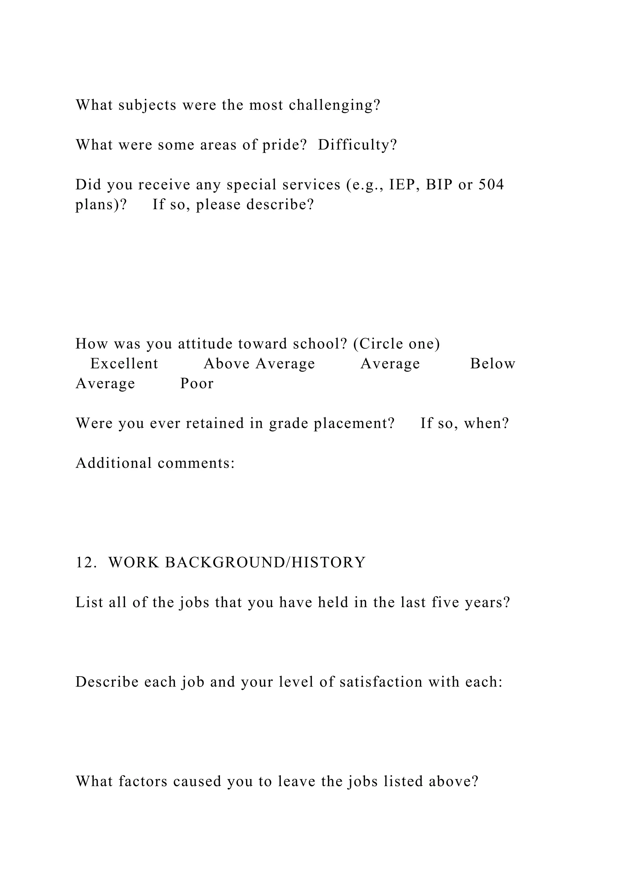 What subjects were the most challenging?
What were some areas of pride? Difficulty?
Did you receive any special services (e.g., IEP, BIP or 504
plans)? If so, please describe?
How was you attitude toward school? (Circle one)
Excellent Above Average Average Below
Average Poor
Were you ever retained in grade placement? If so, when?
Additional comments:
12. WORK BACKGROUND/HISTORY
List all of the jobs that you have held in the last five years?
Describe each job and your level of satisfaction with each:
What factors caused you to leave the jobs listed above?
 