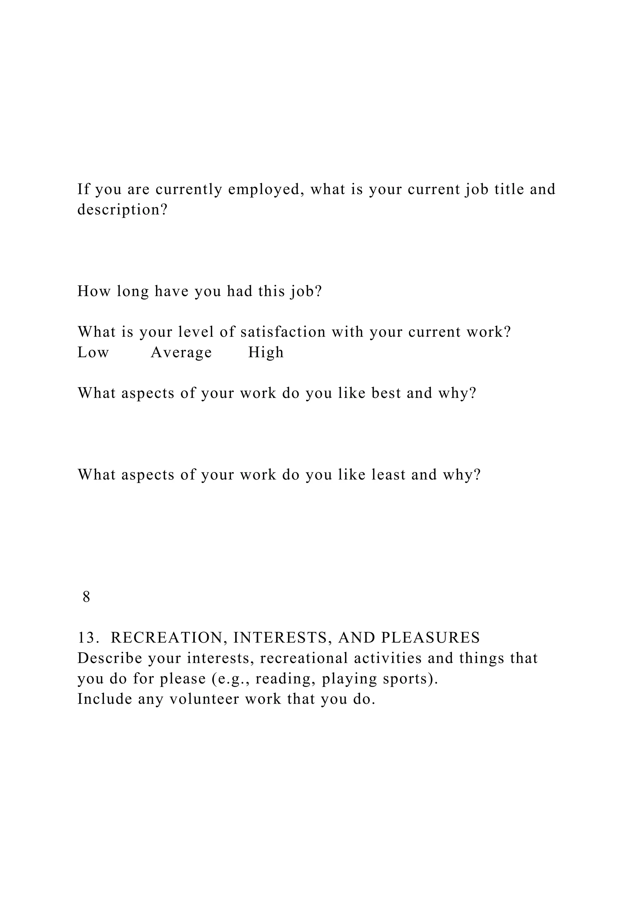 If you are currently employed, what is your current job title and
description?
How long have you had this job?
What is your level of satisfaction with your current work?
Low Average High
What aspects of your work do you like best and why?
What aspects of your work do you like least and why?
8
13. RECREATION, INTERESTS, AND PLEASURES
Describe your interests, recreational activities and things that
you do for please (e.g., reading, playing sports).
Include any volunteer work that you do.
 