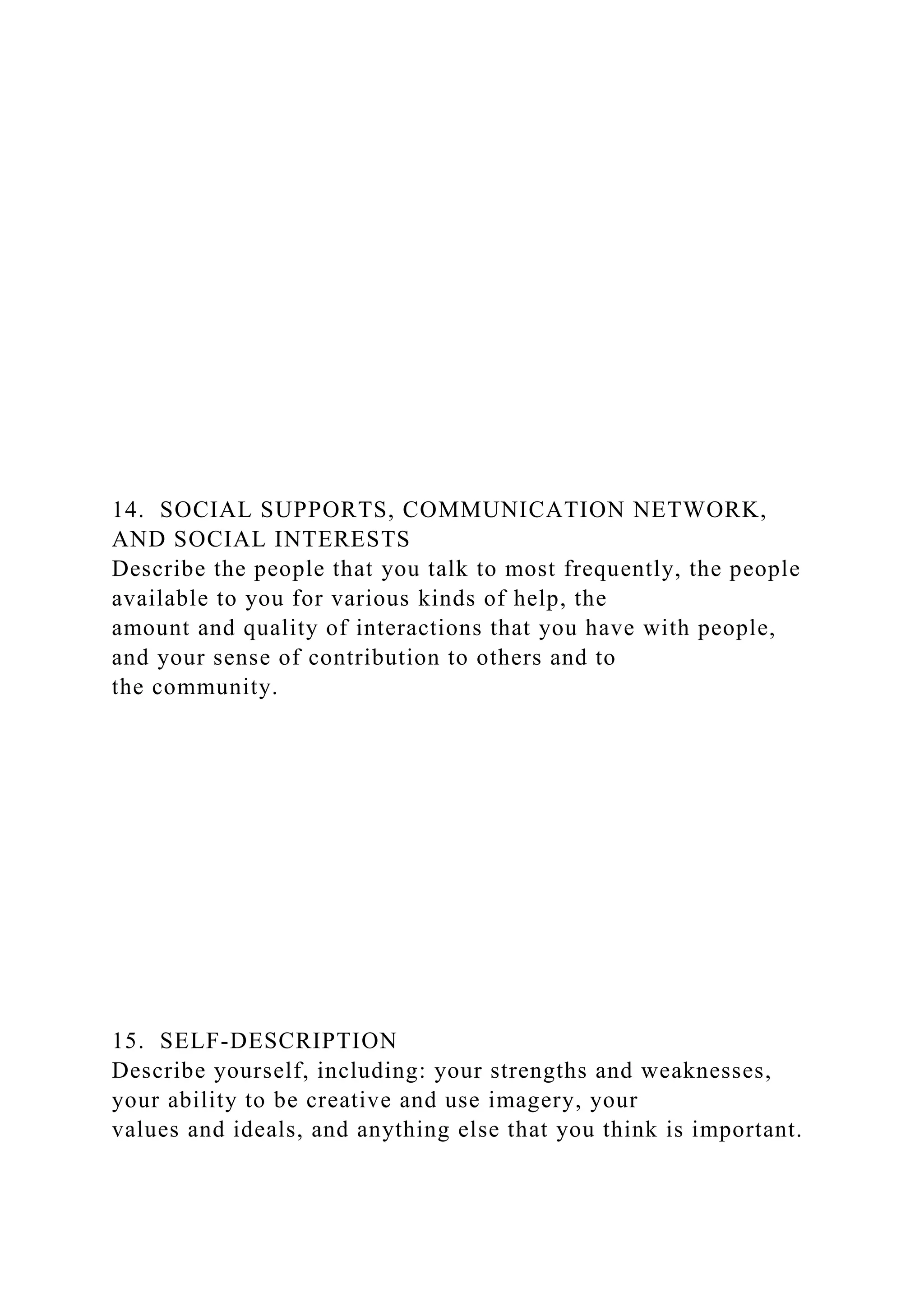 14. SOCIAL SUPPORTS, COMMUNICATION NETWORK,
AND SOCIAL INTERESTS
Describe the people that you talk to most frequently, the people
available to you for various kinds of help, the
amount and quality of interactions that you have with people,
and your sense of contribution to others and to
the community.
15. SELF-DESCRIPTION
Describe yourself, including: your strengths and weaknesses,
your ability to be creative and use imagery, your
values and ideals, and anything else that you think is important.
 