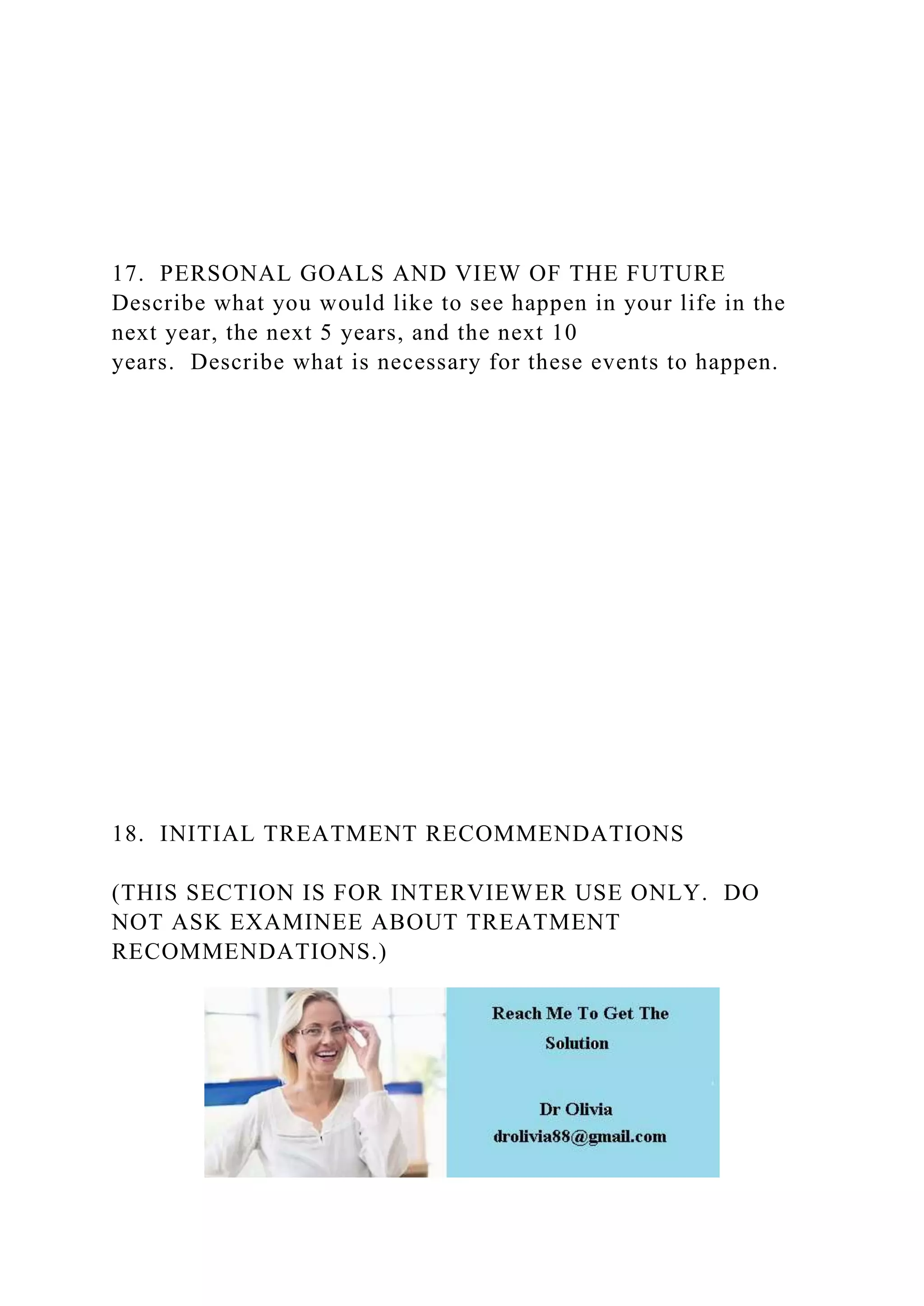 17. PERSONAL GOALS AND VIEW OF THE FUTURE
Describe what you would like to see happen in your life in the
next year, the next 5 years, and the next 10
years. Describe what is necessary for these events to happen.
18. INITIAL TREATMENT RECOMMENDATIONS
(THIS SECTION IS FOR INTERVIEWER USE ONLY. DO
NOT ASK EXAMINEE ABOUT TREATMENT
RECOMMENDATIONS.)
 