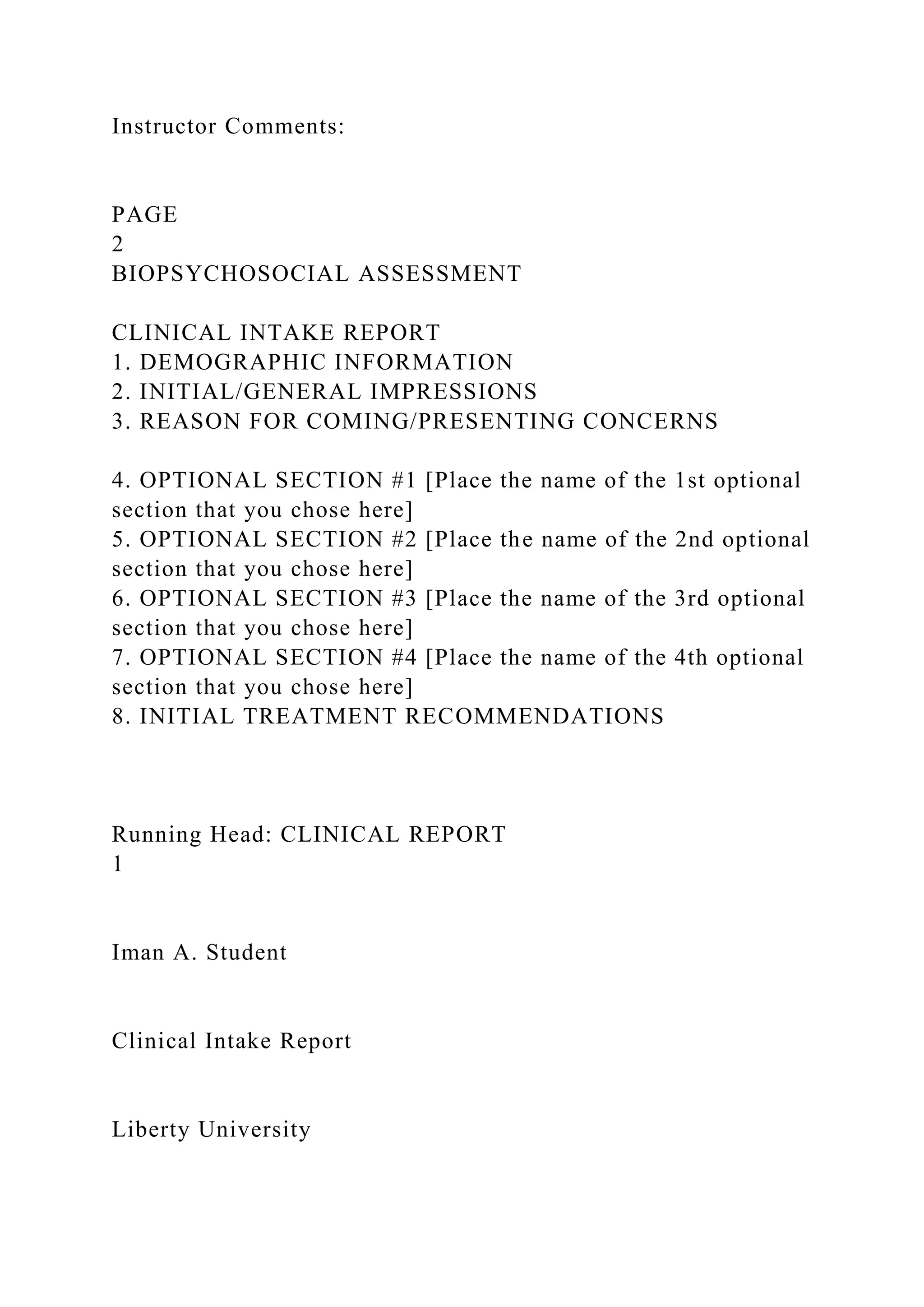 Instructor Comments:
PAGE
2
BIOPSYCHOSOCIAL ASSESSMENT
CLINICAL INTAKE REPORT
1. DEMOGRAPHIC INFORMATION
2. INITIAL/GENERAL IMPRESSIONS
3. REASON FOR COMING/PRESENTING CONCERNS
4. OPTIONAL SECTION #1 [Place the name of the 1st optional
section that you chose here]
5. OPTIONAL SECTION #2 [Place the name of the 2nd optional
section that you chose here]
6. OPTIONAL SECTION #3 [Place the name of the 3rd optional
section that you chose here]
7. OPTIONAL SECTION #4 [Place the name of the 4th optional
section that you chose here]
8. INITIAL TREATMENT RECOMMENDATIONS
Running Head: CLINICAL REPORT
1
Iman A. Student
Clinical Intake Report
Liberty University
 