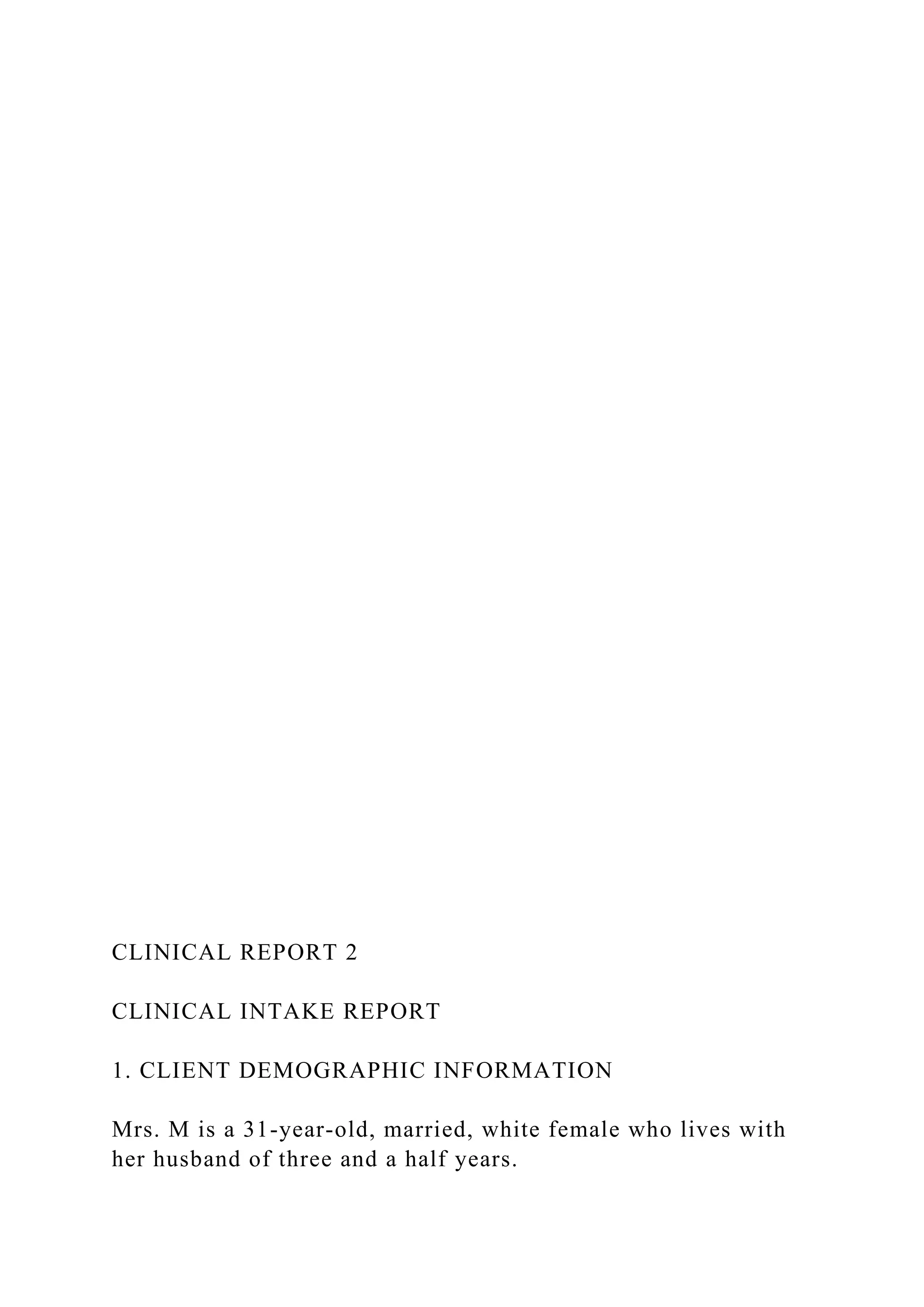 CLINICAL REPORT 2
CLINICAL INTAKE REPORT
1. CLIENT DEMOGRAPHIC INFORMATION
Mrs. M is a 31-year-old, married, white female who lives with
her husband of three and a half years.
 