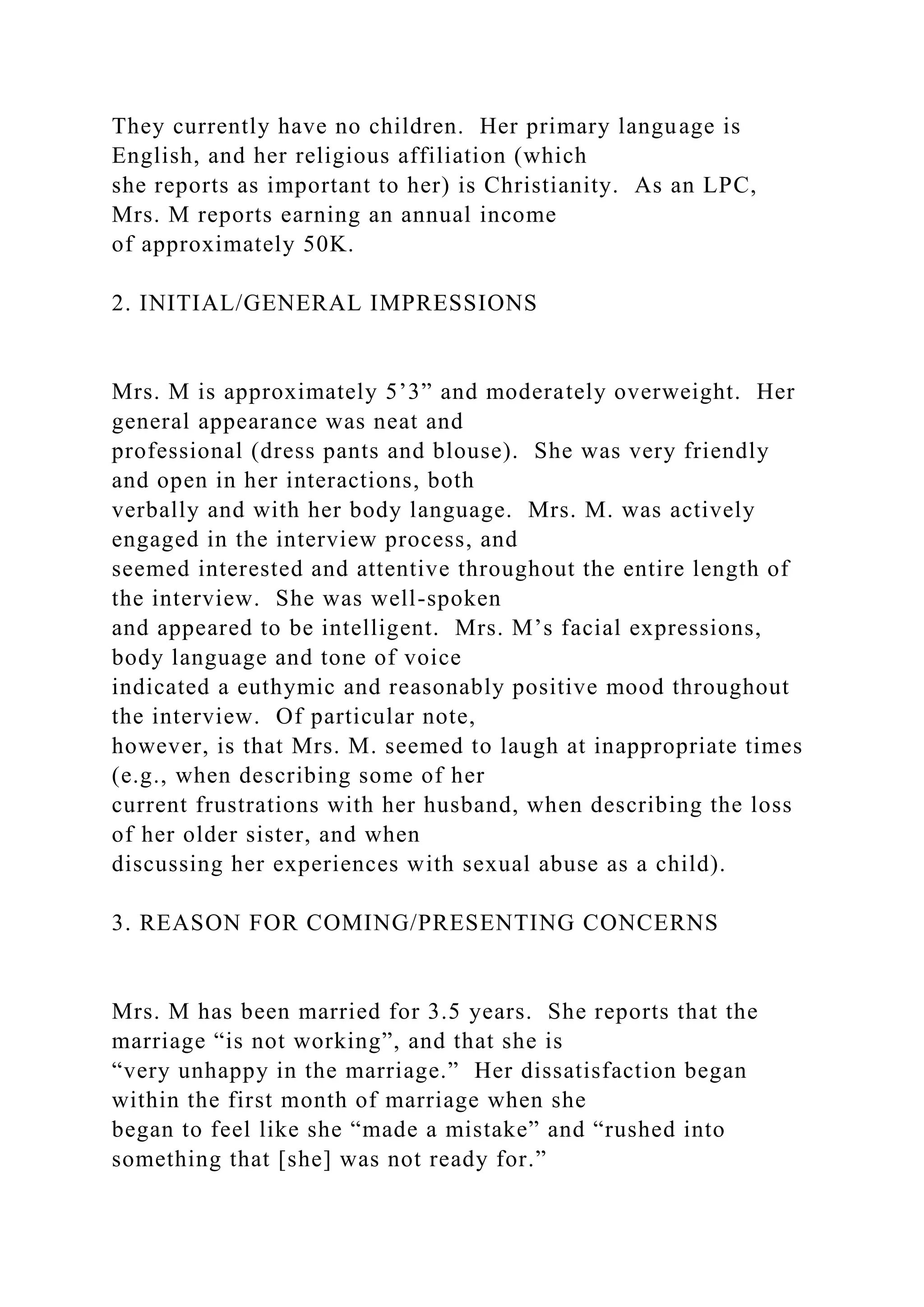 They currently have no children. Her primary language is
English, and her religious affiliation (which
she reports as important to her) is Christianity. As an LPC,
Mrs. M reports earning an annual income
of approximately 50K.
2. INITIAL/GENERAL IMPRESSIONS
Mrs. M is approximately 5’3” and moderately overweight. Her
general appearance was neat and
professional (dress pants and blouse). She was very friendly
and open in her interactions, both
verbally and with her body language. Mrs. M. was actively
engaged in the interview process, and
seemed interested and attentive throughout the entire length of
the interview. She was well-spoken
and appeared to be intelligent. Mrs. M’s facial expressions,
body language and tone of voice
indicated a euthymic and reasonably positive mood throughout
the interview. Of particular note,
however, is that Mrs. M. seemed to laugh at inappropriate times
(e.g., when describing some of her
current frustrations with her husband, when describing the loss
of her older sister, and when
discussing her experiences with sexual abuse as a child).
3. REASON FOR COMING/PRESENTING CONCERNS
Mrs. M has been married for 3.5 years. She reports that the
marriage “is not working”, and that she is
“very unhappy in the marriage.” Her dissatisfaction began
within the first month of marriage when she
began to feel like she “made a mistake” and “rushed into
something that [she] was not ready for.”
 