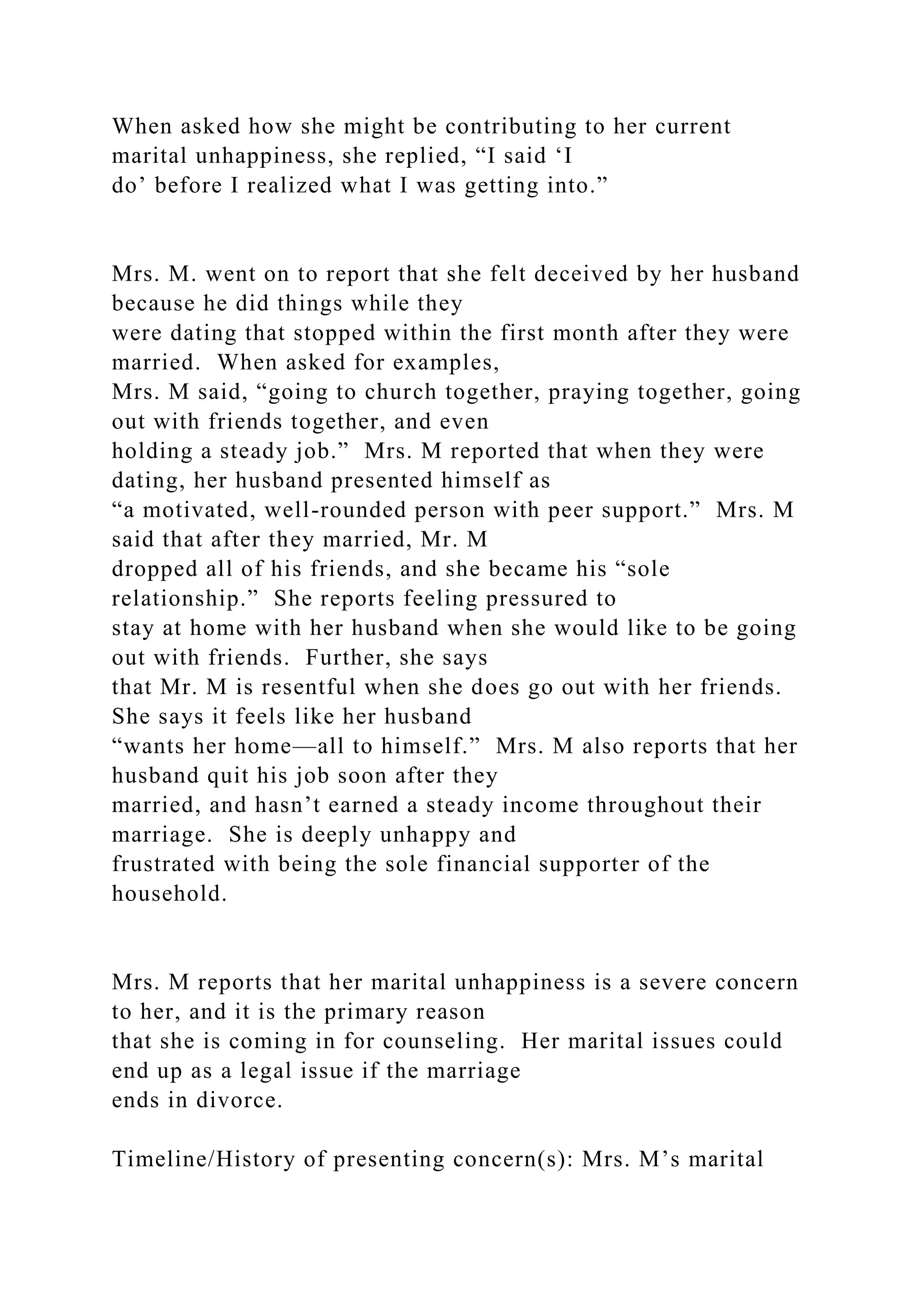 When asked how she might be contributing to her current
marital unhappiness, she replied, “I said ‘I
do’ before I realized what I was getting into.”
Mrs. M. went on to report that she felt deceived by her husband
because he did things while they
were dating that stopped within the first month after they were
married. When asked for examples,
Mrs. M said, “going to church together, praying together, going
out with friends together, and even
holding a steady job.” Mrs. M reported that when they were
dating, her husband presented himself as
“a motivated, well-rounded person with peer support.” Mrs. M
said that after they married, Mr. M
dropped all of his friends, and she became his “sole
relationship.” She reports feeling pressured to
stay at home with her husband when she would like to be going
out with friends. Further, she says
that Mr. M is resentful when she does go out with her friends.
She says it feels like her husband
“wants her home—all to himself.” Mrs. M also reports that her
husband quit his job soon after they
married, and hasn’t earned a steady income throughout their
marriage. She is deeply unhappy and
frustrated with being the sole financial supporter of the
household.
Mrs. M reports that her marital unhappiness is a severe concern
to her, and it is the primary reason
that she is coming in for counseling. Her marital issues could
end up as a legal issue if the marriage
ends in divorce.
Timeline/History of presenting concern(s): Mrs. M’s marital
 