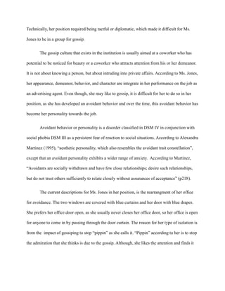 Technically, her position required being tactful or diplomatic, which made it difficult for Ms.
Jones to be in a group for gossip.
The gossip culture that exists in the institution is usually aimed at a coworker who has
potential to be noticed for beauty or a coworker who attracts attention from his or her demeanor.
It is not about knowing a person, but about intruding into private affairs. According to Ms. Jones,
her appearance, demeanor, behavior, and character are integrate in her performance on the job as
an advertising agent. Even though, she may like to gossip, it is difficult for her to do so in her
position, as she has developed an avoidant behavior and over the time, this avoidant behavior has
become her personality towards the job.
Avoidant behavior or personality is a disorder classified in DSM IV in conjunction with
social phobia DSM III as a persistent fear of reaction to social situations. According to Alexandra
Martinez (1995), “aesthetic personality, which also resembles the avoidant trait constellation”,
except that an avoidant personality exhibits a wider range of anxiety. According to Martinez,
“Avoidants are socially withdrawn and have few close relationships; desire such relationships,
but do not trust others sufficiently to relate closely without assurances of acceptance” (p218).
The current descriptions for Ms. Jones in her position, is the rearrangment of her office
for avoidance. The two windows are covered with blue curtains and her door with blue drapes.
She prefers her office door open, as she usually never closes her office door, so her office is open
for anyone to come in by passing through the door curtain. The reason for her type of isolation is
from the impact of gossiping to stop “pippin” as she calls it. “Pippin” according to her is to stop
the admiration that she thinks is due to the gossip. Although, she likes the attention and finds it
 