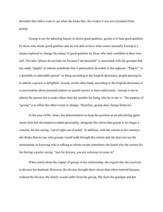 desirable that others want to see what she looks like, she wishes it was not circulated from
gossip.
Gossip is not for admiring beauty to desire good qualities, gossip is to hate good qualities
by those who desire good qualities and are not able to have what comes naturally. Gossip is a
means explored to change the nature of good qualities by those who lack confident in their own
self. The idea “please do not hate me because I am beautiful” is associated with the gossiper that
has made “pippin” to admire somebody that is particularly desirable to the opposite. “Pippin” “is
a desirable or admirable person” or thing according to the English dictionary, people passing by
to admire a person is delightful. Gossip, on the other hand, according to the English dictionary is
a conversation about personal matters to spread rumors or facts maliciously. Gossip is not to
admire the person but to make others hate the another for being who he or she is. The purpose of
“gossip” is to affect the other/victim to change. Therefore, gossip does change behavior.
In the case of Ms. Jones, her determination to keep her position as an advertising agent
stems from her developed avoidant personality, alongside the notion that gossip is no longer a
concern, for her saying, ‘out of sight out of mind’. In addition, with the curtain at her entrance,
she thinks that no one who gossips would walk through the curtain and she does not see the
insinuations or knowing who is talking to whom except sometimes she heard why the curtain for
her having a poster saying “just for privacy, you are welcome to come in”.
When asked about the impact of gossip in her relationship, she regrets that she resolved
to divorce her husband. However, the divorce brought them closer than when married because
without the divorce, the family would suffer from the gossip. She feels the gossiper and her
 