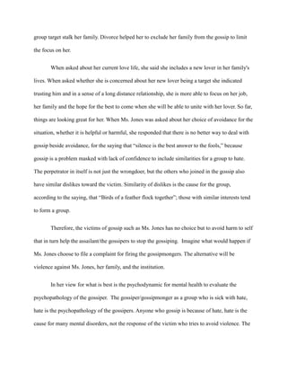 group target stalk her family. Divorce helped her to exclude her family from the gossip to limit
the focus on her.
When asked about her current love life, she said she includes a new lover in her family's
lives. When asked whether she is concerned about her new lover being a target she indicated
trusting him and in a sense of a long distance relationship, she is more able to focus on her job,
her family and the hope for the best to come when she will be able to unite with her lover. So far,
things are looking great for her. When Ms. Jones was asked about her choice of avoidance for the
situation, whether it is helpful or harmful, she responded that there is no better way to deal with
gossip beside avoidance, for the saying that “silence is the best answer to the fools,” because
gossip is a problem masked with lack of confidence to include similarities for a group to hate.
The perpetrator in itself is not just the wrongdoer, but the others who joined in the gossip also
have similar dislikes toward the victim. Similarity of dislikes is the cause for the group,
according to the saying, that “Birds of a feather flock together”; those with similar interests tend
to form a group.
Therefore, the victims of gossip such as Ms. Jones has no choice but to avoid harm to self
that in turn help the assailant/the gossipers to stop the gossiping. Imagine what would happen if
Ms. Jones choose to file a complaint for firing the gossipmongers. The alternative will be
violence against Ms. Jones, her family, and the institution.
In her view for what is best is the psychodynamic for mental health to evaluate the
psychopathology of the gossiper. The gossiper/gossipmonger as a group who is sick with hate,
hate is the psychopathology of the gossipers. Anyone who gossip is because of hate, hate is the
cause for many mental disorders, not the response of the victim who tries to avoid violence. The
 