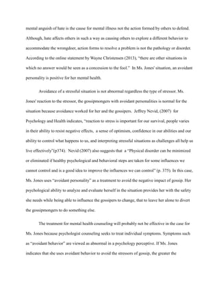 mental anguish of hate is the cause for mental illness not the action formed by others to defend.
Although, hate affects others in such a way as causing others to explore a different behavior to
accommodate the wrongdoer, action forms to resolve a problem is not the pathology or disorder.
According to the online statement by Wayne Christensen (2013), “there are other situations in
which no answer would be seen as a concession to the fool.” In Ms. Jones' situation, an avoidant
personality is positive for her mental health.
Avoidance of a stressful situation is not abnormal regardless the type of stressor. Ms.
Jones' reaction to the stressor, the gossipmongers with avoidant personalities is normal for the
situation because avoidance worked for her and the gossipers. Jeffrey Nevid, (2007) for
Psychology and Health indicates, “reaction to stress is important for our survival, people varies
in their ability to resist negative effects, a sense of optimism, confidence in our abilities and our
ability to control what happens to us, and interpreting stressful situations as challenges all help us
live effectively”(p374). Nevid (2007) also suggests that a “Physical disorder can be minimized
or eliminated if healthy psychological and behavioral steps are taken for some influences we
cannot control and is a good idea to improve the influences we can control” (p. 375). In this case,
Ms. Jones uses “avoidant personality” as a treatment to avoid the negative impact of gossip. Her
psychological ability to analyze and evaluate herself in the situation provides her with the safety
she needs while being able to influence the gossipers to change, that to leave her alone to divert
the gossipmongers to do something else.
The treatment for mental health counseling will probably not be effective in the case for
Ms. Jones because psychologist counseling seeks to treat individual symptoms. Symptoms such
as “avoidant behavior” are viewed as abnormal in a psychology perceptive. If Ms. Jones
indicates that she uses avoidant behavior to avoid the stressors of gossip, the greater the
 