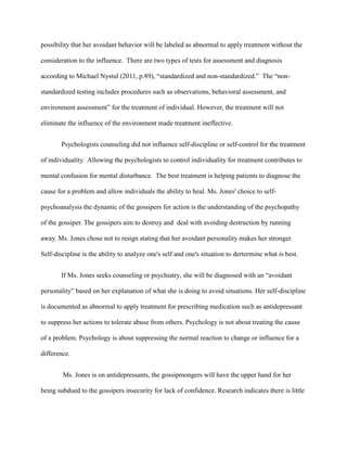 possibility that her avoidant behavior will be labeled as abnormal to apply treatment without the
consideration to the influence. There are two types of tests for assessment and diagnosis
according to Michael Nystul (2011, p.89), “standardized and non-standardized.” The “non-
standardized testing includes procedures such as observations, behavioral assessment, and
environment assessment” for the treatment of individual. However, the treatment will not
eliminate the influence of the environment made treatment ineffective.
Psychologists counseling did not influence self-discipline or self-control for the treatment
of individuality. Allowing the psychologists to control individuality for treatment contributes to
mental confusion for mental disturbance. The best treatment is helping patients to diagnose the
cause for a problem and allow individuals the ability to heal. Ms. Jones' choice to self-
psychoanalysis the dynamic of the gossipers for action is the understanding of the psychopathy
of the gossiper. The gossipers aim to destroy and deal with avoiding destruction by running
away. Ms. Jones chose not to resign stating that her avoidant personality makes her stronger.
Self-discipline is the ability to analyze one's self and one's situation to dertermine what is best.
If Ms. Jones seeks counseling or psychiatry, she will be diagnosed with an “avoidant
personality” based on her explanation of what she is doing to avoid situations. Her self-discipline
is documented as abnormal to apply treatment for prescribing medication such as antidepressant
to suppress her actions to tolerate abuse from others. Psychology is not about treating the cause
of a problem. Psychology is about suppressing the normal reaction to change or influence for a
difference.
Ms. Jones is on antidepressants, the gossipmongers will have the upper hand for her
being subdued to the gossipers insecurity for lack of confidence. Research indicates there is little
 