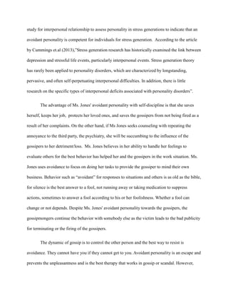 study for interpersonal relationship to assess personality in stress generations to indicate that an
avoidant personality is competent for individuals for stress generation. According to the article
by Cummings et.al (2013),”Stress generation research has historically examined the link between
depression and stressful life events, particularly interpersonal events. Stress generation theory
has rarely been applied to personality disorders, which are characterized by longstanding,
pervasive, and often self-perpetuating interpersonal difficulties. In addition, there is little
research on the specific types of interpersonal deficits associated with personality disorders”.
The advantage of Ms. Jones' avoidant personality with self-discipline is that she saves
herself, keeps her job, protects her loved ones, and saves the gossipers from not being fired as a
result of her complaints. On the other hand, if Ms Jones seeks counseling with repeating the
annoyance to the third party, the psychiatry, she will be succumbing to the influence of the
gossipers to her detriment/loss. Ms. Jones believes in her ability to handle her feelings to
evaluate others for the best behavior has helped her and the gossipers in the work situation. Ms.
Jones uses avoidance to focus on doing her tasks to provide the gossiper to mind their own
business. Behavior such as “avoidant” for responses to situations and others is as old as the bible,
for silence is the best answer to a fool, not running away or taking medication to suppress
actions, sometimes to answer a fool according to his or her foolishness. Whether a fool can
change or not depends. Despite Ms. Jones' avoidant personality towards the gossipers, the
gossipmongers continue the behavior with somebody else as the victim leads to the bad publicity
for terminating or the firing of the gossipers.
The dynamic of gossip is to control the other person and the best way to resist is
avoidance. They cannot have you if they cannot get to you. Avoidant personality is an escape and
prevents the unpleasantness and is the best therapy that works in gossip or scandal. However,
 