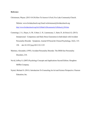 Reference
Christensen, Wayne. (2013-10-24) How To Answer A Fool, Fox Lake Community Church.
Website: www.foxlakechurch.org Email:wchristensen@foxlakechurch.org
http://www.foxlakechurch.org/fox%20lake%20community%20church_034.htm
Cummings, J. A., Hayes, A. M., Cohen, L. H., Laurenceau, J., Saint, D., & Gricol, K. (2013).
Interpersonal Competence and Daily Stress Generation in Individuals with Avoidant
Personality Disorder Symptoms. Journal Of Social & Clinical Psychology, 32(2), 135-
158. doi:10.1521/jscp.2013.32.2.135
Martinez, Alexandra. (1995). Avoidant Personality Disorder. The DSM-four Personality
Disorders, 218.
Nevid, Jeffrey S. (2007) Psychology Concepts and Applications Second Edition. Houghton
Mifflin Company.
Nystul, Michael S. (2011). Introduction To Counseling An Art and Science Perspective. Pearson
Education, Inc.
 