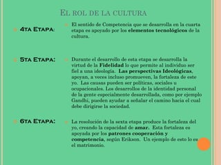 EL ROL DE LA CULTURA
 4ta Etapa:
 5ta Etapa:
 6ta Etapa:
 El sentido de Competencia que se desarrolla en la cuarta
etapa es apoyado por los elementos tecnológicos de la
cultura.
 Durante el desarrollo de esta etapa se desarrolla la
virtud de la Fidelidad lo que permite al individuo ser
fiel a una ideología. Las perspectivas Ideológicas,
apoyan, a veces incluso promueven, la fortaleza de este
yo. Las causas pueden ser políticas, sociales u
ocupacionales. Los desarrollos de la identidad personal
de la gente especialmente desarrollada, como por ejemplo
Gandhi, pueden ayudar a señalar el camino hacia el cual
debe dirigirse la sociedad.
 La resolución de la sexta etapa produce la fortaleza del
yo, creando la capacidad de amar. Esta fortaleza es
apoyada por los patrones cooperación y
competencia, según Erikson. Un ejemplo de esto lo es
el matrimonio.
 