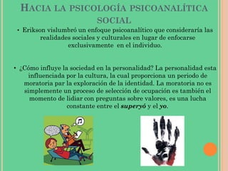 HACIA LA PSICOLOGÍA PSICOANALÍTICA
SOCIAL
• Erikson vislumbró un enfoque psicoanalítico que consideraría las
realidades sociales y culturales en lugar de enfocarse
exclusivamente en el individuo.
• ¿Cómo influye la sociedad en la personalidad? La personalidad esta
influenciada por la cultura, la cual proporciona un periodo de
moratoria par la exploración de la identidad. La moratoria no es
simplemente un proceso de selección de ocupación es también el
momento de lidiar con preguntas sobre valores, es una lucha
constante entre el superyó y el yo.
 
