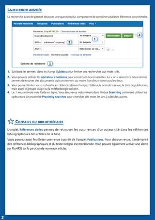 La recherche avancée
La recherche avancée permet de poser une question plus complexe et de combiner plusieurs éléments de recherche.
1.	 Saisissez les termes dans le champ Subjects pour limiter vos recherches aux mots-clés.
2.	 Vous pouvez utiliser les opérateurs booléens pour constituer des ensembles. Le « or » saisi entre deux termes 	
	 permet de trouver des documents qui contiennent au moins l’un d’eux voire tous les deux.
3.	 Vous pouvez limiter votre recherche en ciblant certains champs : l’éditeur, le nom de la revue, la date de publication,
	 mais aussi le groupe d’âge ou la méthodologie utilisée.
4.	 Le vous renvoie vers l’aide en ligne. Vous trouverez notamment dans l’index Searching comment utiliser les 	
	 opérateurs de proximité Proximity searches pour chercher des mots les uns à côté des autres.
Conseils du bibliothécaire
L’onglet Références citées permet de retrouver les occurrences d’un auteur cité dans les références
bibliographiques des articles de la base.
Vous pouvez aussi feuilleter une revue à partir de l’onglet Publications. Pour chaque revue, l’antériorité
des références bibliographiques et du texte intégral est mentionnée. Vous pouvez également activer une alerte
par flux RSS sur la parution de nouveaux articles.
2
1
3
4
2
 