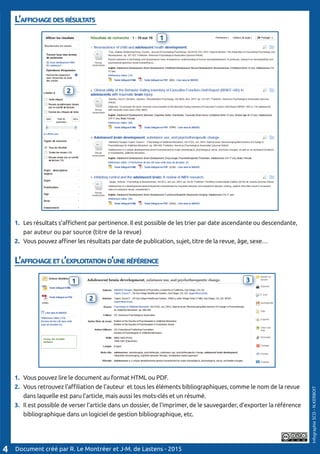 L’affichage des résultats
								
1. 	Les résultats s’affichent par pertinence. Il est possible de les trier par date ascendante ou descendante, 	
	 par auteur ou par source (titre de la revue)
2.	 Vous pouvez affiner les résultats par date de publication, sujet, titre de la revue, âge, sexe…
L’affichage et l’exploitation d’une référence
1. 	Vous pouvez lire le document au format HTML ou PDF.
2.	 Vous retrouvez l’affiliation de l’auteur et tous les éléments bibliographiques, comme le nom de la revue 	
	 dans laquelle est paru l’article, mais aussi les mots-clés et un résumé.
3.	 Il est possible de verser l’article dans un dossier, de l’imprimer, de le sauvegarder, d’exporter la référence 	
	 bibliographique dans un logiciel de gestion bibliographique, etc.
Document créé par R. Le Montréer et J-M. de Lastens - 20154
InfographieSCD-N.KERBOIT
1
3
1
2
1
2
3
 