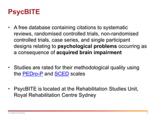 2La Trobe University
PsycBITE
• A free database containing citations to systematic
reviews, randomised controlled trials, non-randomised
controlled trials, case series, and single participant
designs relating to psychological problems occurring as
a consequence of acquired brain impairment
• Studies are rated for their methodological quality using
the PEDro-P and SCED scales
• PsycBITE is located at the Rehabilitation Studies Unit,
Royal Rehabilitation Centre Sydney
 