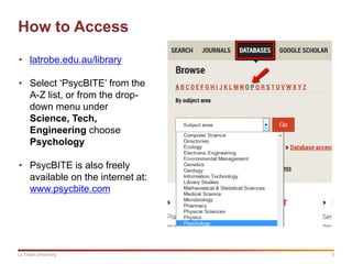 3La Trobe University
How to Access
• latrobe.edu.au/library
• Select ‘PsycBITE’ from the
A-Z list, or from the drop-
down menu under
Science, Tech,
Engineering choose
Psychology
• PsycBITE is also freely
available on the internet at:
www.psycbite.com
 