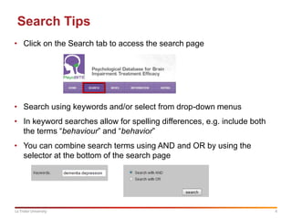 4La Trobe University
Search Tips
• Click on the Search tab to access the search page
• Search using keywords and/or select from drop-down menus
• In keyword searches allow for spelling differences, e.g. include both
the terms “behaviour” and “behavior”
• You can combine search terms using AND and OR by using the
selector at the bottom of the search page
 