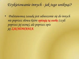 Etykietowanie innych - jak tego uniknąć?
• Podstawową zasadą jest odnoszenie się do innych
nie poprzez słowa które opisują tą osobę (czyli
poprzez jej ocenę), ale poprzez opis
jej ZACHOWANIA.
 