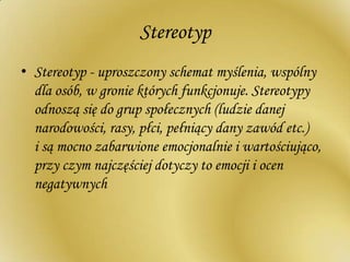 Stereotyp
• Stereotyp - uproszczony schemat myślenia, wspólny
dla osób, w gronie których funkcjonuje. Stereotypy
odnoszą się do grup społecznych (ludzie danej
narodowości, rasy, płci, pełniący dany zawód etc.)
i są mocno zabarwione emocjonalnie i wartościująco,
przy czym najczęściej dotyczy to emocji i ocen
negatywnych
 