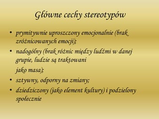 Główne cechy stereotypów
• prymitywnie uproszczony emocjonalnie (brak
zróżnicowanych emocji);
• nadogólny (brak różnic między ludźmi w danej
grupie, ludzie są traktowani
jako masa);
• sztywny, odporny na zmiany;
• dziedziczony (jako element kultury) i podzielony
społecznie
 