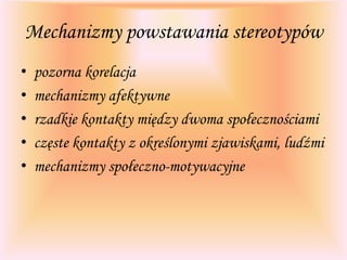 Mechanizmy powstawania stereotypów
• pozorna korelacja
• mechanizmy afektywne
• rzadkie kontakty między dwoma społecznościami
• częste kontakty z określonymi zjawiskami, ludźmi
• mechanizmy społeczno-motywacyjne
 