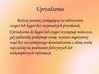 Uprzedzenia
Rodzaj postawy polegającej na odrzucaniu
czegoś lub kogoś bez racjonalnych przesłanek.
Uprzedzenie do kogoś lub czegoś występuje wówczas,
gdy jednostka podejmuje ocenę, wyraża negatywny
osąd bez wcześniejszego doświadczenia z daną osobą
najczęściej na podstawie fałszywych lub
niekompletnych informacji.
 