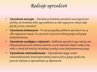Rodzaje uprzedzeń
• Uprzedzenie awersyjne - Mechanizm działania uprzedzeń awersyjnych jest
podobny do działania fobii: jego podłożem są silne negatywne emocje takie
jak lęk, wstręt, nienawiść
• Uprzedzenia dominatywne - W tym przypadku podłożem uprzedzeń nie są
silne negatywne emocje, lecz poczucie wyższości własnej grupy nad grupą
dyskryminowaną.
• Uprzedzenia wynikające z niejasności - Podłożem uprzedzeń tego rodzaju jest
niski poziom poczucia własnej wartości, czy też kontrast między niską oceną
siebie a (mniej lub bardziej świadomą) wysoką oceną dyskryminowanej grupy
• Uprzedzenia zinternalizowane - Uprzedzenia mogą zostać
zinternalizowane (uwewnętrznione) nawet przez grupy społeczne,
przeciw którym te uprzedzenia są skierowane
 
