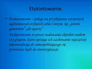Etykietowanie.
• Etykietowanie – polega na przyklejaniu sztywnych,
ogólnikowych etykietek sobie i innym, np. „jestem
gamoniem” „ale uparty”
Etykietowanie to proces nadawania określeń osobom
czy grupom, które opisując ich zachowanie najczęściej
doprowadzają do samospełniającego się
proroctwa bądź do stereotypizacji.
 