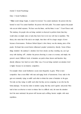 Journal 2: Social Psychology
Entry 1: Social Facilitation
The tendency for people who are being watched or observed to perform better than they
would alone on simple tasks or tasks they know how to do very well due to repetition. This
theory also states that if the task is not simple, then there will be a larger margin of error
because of nervousness. Professor Robert Zajonc’s drive theory was the missing piece of the
puzzle. He found that several factors influenced peoples’ productivity directly. Some of these
things included: the audience’s attention level how closely are they watching me, can I get
away with slacking off? , whether the person observing is a man or a women, and simply the
person’s mood. Different levels of attention are paid to these factors and therefore they
directly influence how hard we work. Either way, if we are being watched our attention level
is higher because we are innately competitive.
For example where social facilitation occurs most frequently in gyms. What is more
competitive than a room filled with men and raging levels of testosterone. Every male in the
gym are constantly trying to outlift each other to obtain the center of attention in the gym.
Not only are they trying to outlift each other but they are too competing to see who has the
better physique. No man has claim to mention saying that they aren’t egoistic and proud. Men
tend to have an observer or more to witness him in a difficult task, the more the attention
level the more motivated the person will become such as lifting heavier weights with more
repetitions.
“ Once social change begins, it cannot be reversed. You cannot uneducate the person who has
learned to read. You cannot humiliate the person who feels pride. You cannot oppress the people
who are not afraid anymore. We have seen the future, and the future is ours ”. Cesar Chavez said.
 