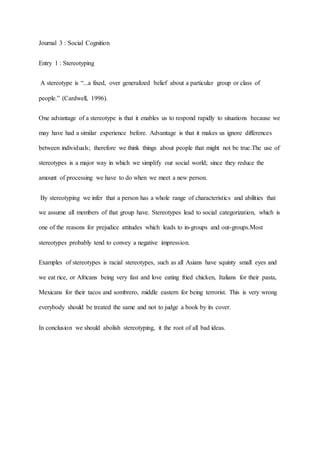 Journal 3 : Social Cognition
Entry 1 : Stereotyping
A stereotype is “...a fixed, over generalized belief about a particular group or class of
people.” (Cardwell, 1996).
One advantage of a stereotype is that it enables us to respond rapidly to situations because we
may have had a similar experience before. Advantage is that it makes us ignore differences
between individuals; therefore we think things about people that might not be true.The use of
stereotypes is a major way in which we simplify our social world; since they reduce the
amount of processing we have to do when we meet a new person.
By stereotyping we infer that a person has a whole range of characteristics and abilities that
we assume all members of that group have. Stereotypes lead to social categorization, which is
one of the reasons for prejudice attitudes which leads to in-groups and out-groups.Most
stereotypes probably tend to convey a negative impression.
Examples of stereotypes is racial stereotypes, such as all Asians have squinty small eyes and
we eat rice, or Africans being very fast and love eating fried chicken, Italians for their pasta,
Mexicans for their tacos and sombrero, middle eastern for being terrorist. This is very wrong
everybody should be treated the same and not to judge a book by its cover.
In conclusion we should abolish stereotyping, it the root of all bad ideas.
 