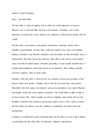 Journal 4: Social Perception
Entry 1: The Halo Effect
The halo effect is a type of cognitive bias in which our overall impression of a person
influences how we feel and think about his or her character. Essentially, your overall
impression of a person He is nice!, impacts your evaluations of that person's specific traits He
is buff!.
The halo effect is also known as the physical attractiveness stereotype and the what is
beautiful is good principle, the halo effect, at the most specific level, refers to the habitual
tendency of people to rate attractive individuals more favourably for their personality traits or
characteristics than those who are less attractive. Halo effect is also used in a more general
sense to describe the global impact of likeable personality, or some specific desirable trait, in
creating biased judgments of the target person on any dimension. Thus, feelings generally
overcome cognitions when we praise others.
Examples of the halo effect is when you first see a attractive person your perception of that
person is much more positive , thoughts such as “Oh she or he seems like a nice person”.
Meanwhile when first seeing a less attractive person your perception is very much influenced
and thoughts would take a more negative perspective. One would think he might be high or
he does not have a life. Other examples are such as companies using models who are very
beautiful to advertise their products to get the mass media to buy it. This is used to convince
that the product can improve your self- confidence by mimicking the model seen in the
advertisement.
Conclusion we should all be aware of the halo effect and the effects to it, but it still it difficult
to avoid letting the halo effect affect our behaviour, judgment and decisions.
 