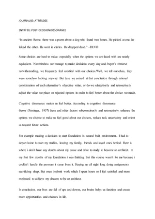 JOURNAL05: ATTITUDES
ENTRY 01: POST-DECISION DISSONANCE
“In ancient Rome, there was a poem about a dog who found two bones. He picked at one, he
licked the other. He went in circles. He dropped dead.” –DEVO
Some choices are hard to make, especially when the options we are faced with are nearly
equivalent. Nevertheless we manage to make decisions every day and, buyer’s remorse
notwithstanding, we frequently feel satisfied with our choices.Well, we tell ourselves, they
were somehow lacking anyway. But have we arrived at that conclusion through rational
consideration of each alternative’s objective value, or do we subjectively and retroactively
adjust the value we place on rejected options in order to feel better about the choice we made.
Cognitive dissonance makes us feel better. According to cognitive dissonance
theory (Festinger, 1957) these and other factors subconsciously and retroactively enhance the
options we choose to make us feel good about our choices, reduce task uncertainty and orient
us toward future actions.
For example making a decision to start foundation in natural built environment. I had to
depart home to start my studies, leaving my family, friends and loved ones behind. Here is
where i don’t have any doubts about my cause and drive to study to become an architect. In
my first few months of my foundation i was thinking that this course wasn’t for me because i
couldn’t handle the pressure it came from it. Staying up all night long doing assignments
sacrificing sleep. But once i submit work which I spent hours on I feel satisfied and more
motivated to achieve my dreams to be an architect.
In conclusion, our lives are full of ups and downs, our brains helps us function and create
more opportunities and chances in life.
 
