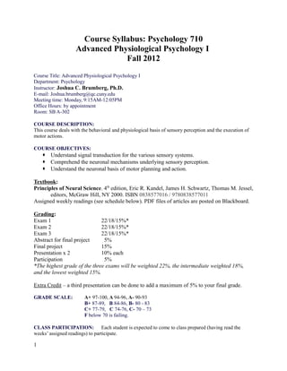 Course Syllabus: Psychology 710
Advanced Physiological Psychology I
Fall 2012
Course Title: Advanced Physiological Psychology I
Department: Psychology
Instructor: Joshua C. Brumberg, Ph.D.
E-mail: Joshua.brumberg@qc.cuny.edu
Meeting time: Monday, 9:15AM-12:05PM
Office Hours: by appointment
Room: SB A-302
COURSE DESCRIPTION:
This course deals with the behavioral and physiological basis of sensory perception and the execution of
motor actions.
COURSE OBJECTIVES:
 Understand signal transduction for the various sensory systems.
 Comprehend the neuronal mechanisms underlying sensory perception.
 Understand the neuronal basis of motor planning and action.
Textbook:
Principles of Neural Science. 4th
edition, Eric R. Kandel, James H. Schwartz, Thomas M. Jessel,
editors, McGraw Hill, NY 2000. ISBN 0838577016 / 9780838577011
Assigned weekly readings (see schedule below). PDF files of articles are posted on Blackboard.
Grading:
Exam 1 22/18/15%*
Exam 2 22/18/15%*
Exam 3 22/18/15%*
Abstract for final project 5%
Final project 15%
Presentation x 2 10% each
Participation 5%
*The highest grade of the three exams will be weighted 22%, the intermediate weighted 18%,
and the lowest weighted 15%.
Extra Credit – a third presentation can be done to add a maximum of 5% to your final grade.
GRADE SCALE: A+ 97-100, A 94-96, A- 90-93
B+ 87-89, B 84-86, B- 80 - 83
C+ 77-79, C 74-76, C- 70 – 73
F below 70 is failing.
CLASS PARTICIPATION: Each student is expected to come to class prepared (having read the
weeks’ assigned readings) to participate.
1
 