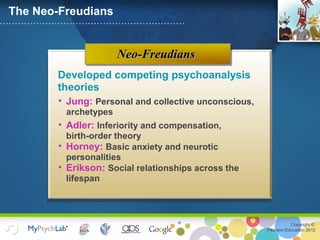 Copyright ©
Pearson Education 2012
Neo-FreudiansNeo-Freudians
The Neo-Freudians
Developed competing psychoanalysis
theories
• Jung: Personal and collective unconscious,
archetypes
• Adler: Inferiority and compensation,
birth-order theory
• Horney: Basic anxiety and neurotic
personalities
• Erikson: Social relationships across the
lifespan
 