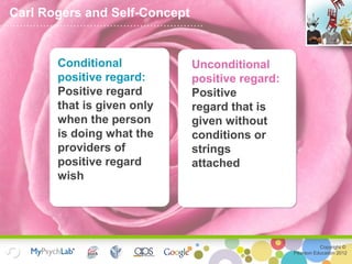 Copyright ©
Pearson Education 2012
Unconditional
positive regard:
Positive
regard that is
given without
conditions or
strings
attached
Carl Rogers and Self-Concept
Conditional
positive regard:
Positive regard
that is given only
when the person
is doing what the
providers of
positive regard
wish
 